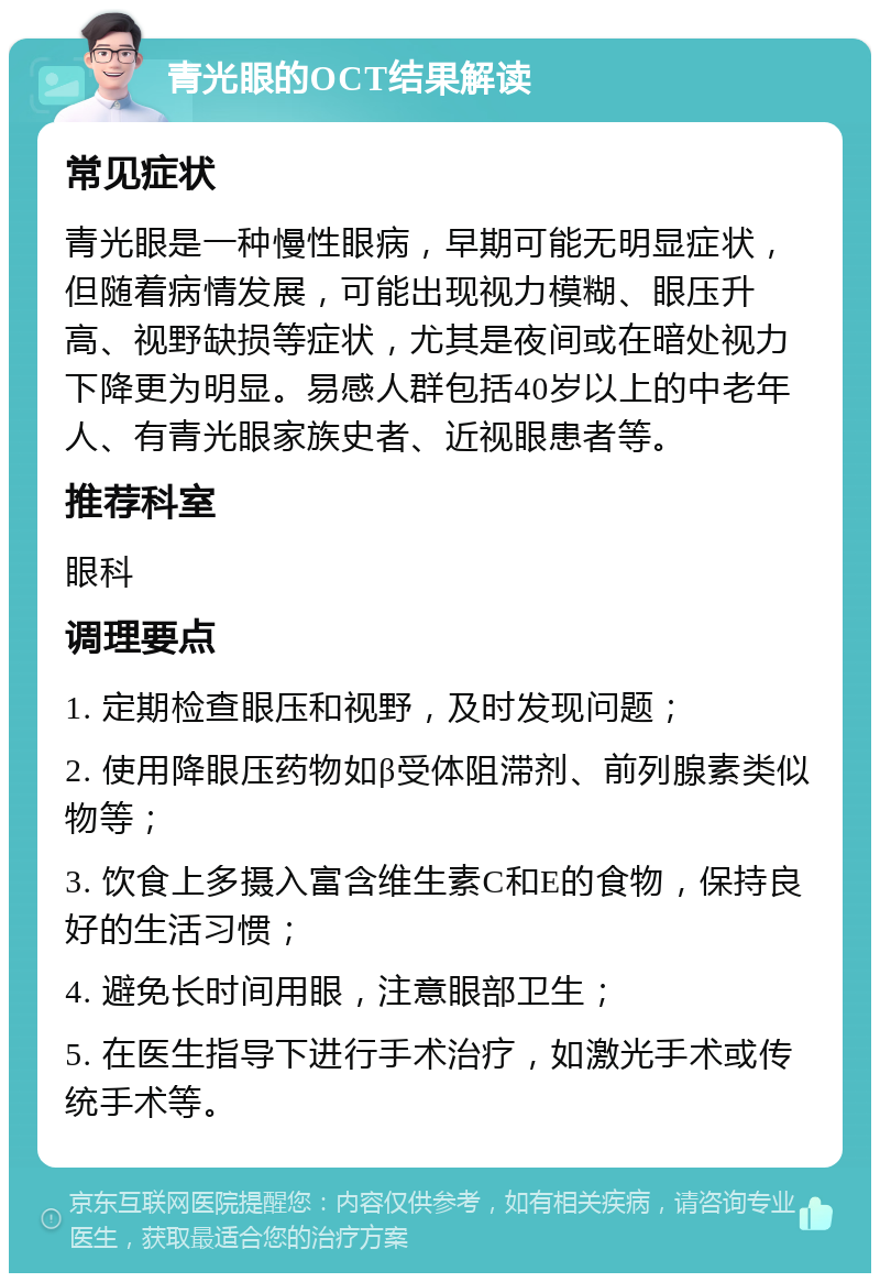 青光眼的OCT结果解读 常见症状 青光眼是一种慢性眼病，早期可能无明显症状，但随着病情发展，可能出现视力模糊、眼压升高、视野缺损等症状，尤其是夜间或在暗处视力下降更为明显。易感人群包括40岁以上的中老年人、有青光眼家族史者、近视眼患者等。 推荐科室 眼科 调理要点 1. 定期检查眼压和视野，及时发现问题； 2. 使用降眼压药物如β受体阻滞剂、前列腺素类似物等； 3. 饮食上多摄入富含维生素C和E的食物，保持良好的生活习惯； 4. 避免长时间用眼，注意眼部卫生； 5. 在医生指导下进行手术治疗，如激光手术或传统手术等。