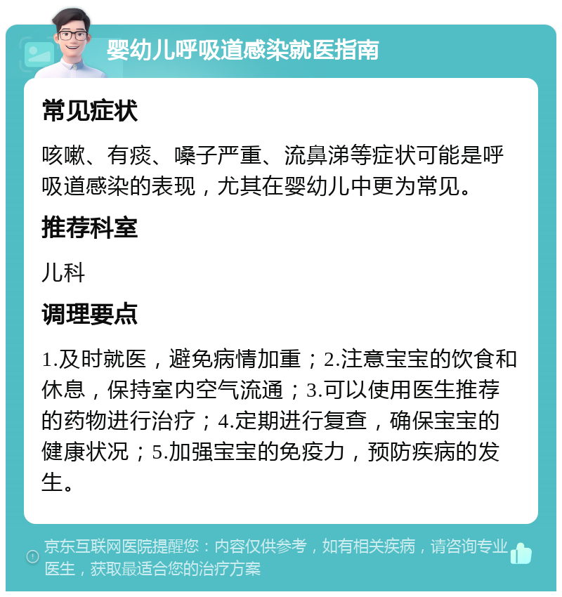 婴幼儿呼吸道感染就医指南 常见症状 咳嗽、有痰、嗓子严重、流鼻涕等症状可能是呼吸道感染的表现，尤其在婴幼儿中更为常见。 推荐科室 儿科 调理要点 1.及时就医，避免病情加重；2.注意宝宝的饮食和休息，保持室内空气流通；3.可以使用医生推荐的药物进行治疗；4.定期进行复查，确保宝宝的健康状况；5.加强宝宝的免疫力，预防疾病的发生。