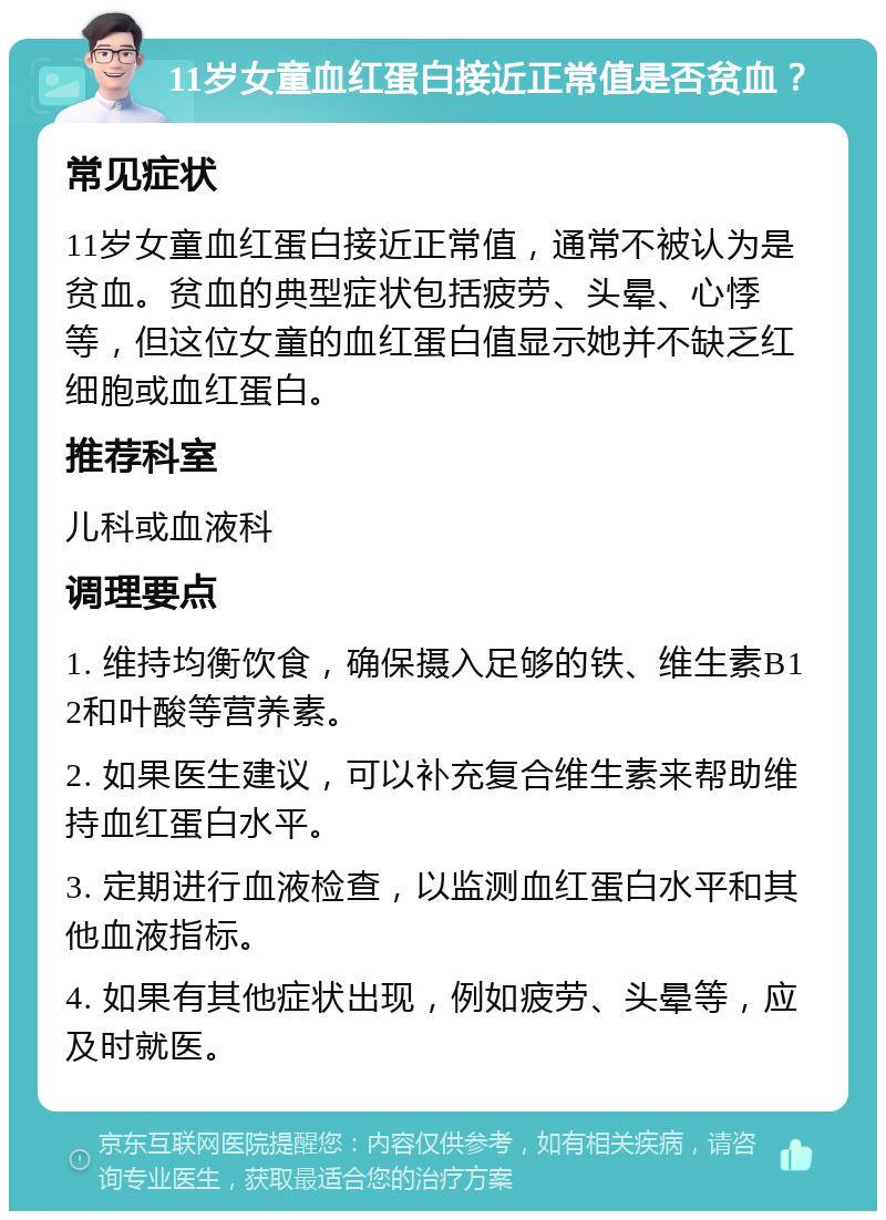 11岁女童血红蛋白接近正常值是否贫血？ 常见症状 11岁女童血红蛋白接近正常值，通常不被认为是贫血。贫血的典型症状包括疲劳、头晕、心悸等，但这位女童的血红蛋白值显示她并不缺乏红细胞或血红蛋白。 推荐科室 儿科或血液科 调理要点 1. 维持均衡饮食，确保摄入足够的铁、维生素B12和叶酸等营养素。 2. 如果医生建议，可以补充复合维生素来帮助维持血红蛋白水平。 3. 定期进行血液检查，以监测血红蛋白水平和其他血液指标。 4. 如果有其他症状出现，例如疲劳、头晕等，应及时就医。