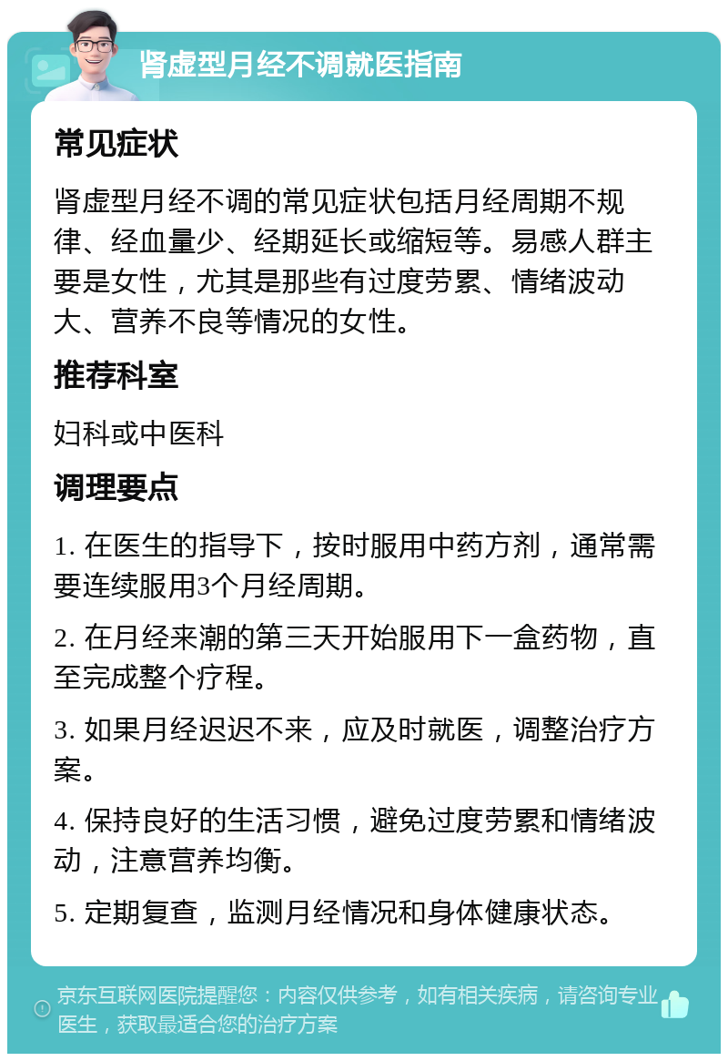 肾虚型月经不调就医指南 常见症状 肾虚型月经不调的常见症状包括月经周期不规律、经血量少、经期延长或缩短等。易感人群主要是女性，尤其是那些有过度劳累、情绪波动大、营养不良等情况的女性。 推荐科室 妇科或中医科 调理要点 1. 在医生的指导下，按时服用中药方剂，通常需要连续服用3个月经周期。 2. 在月经来潮的第三天开始服用下一盒药物，直至完成整个疗程。 3. 如果月经迟迟不来，应及时就医，调整治疗方案。 4. 保持良好的生活习惯，避免过度劳累和情绪波动，注意营养均衡。 5. 定期复查，监测月经情况和身体健康状态。