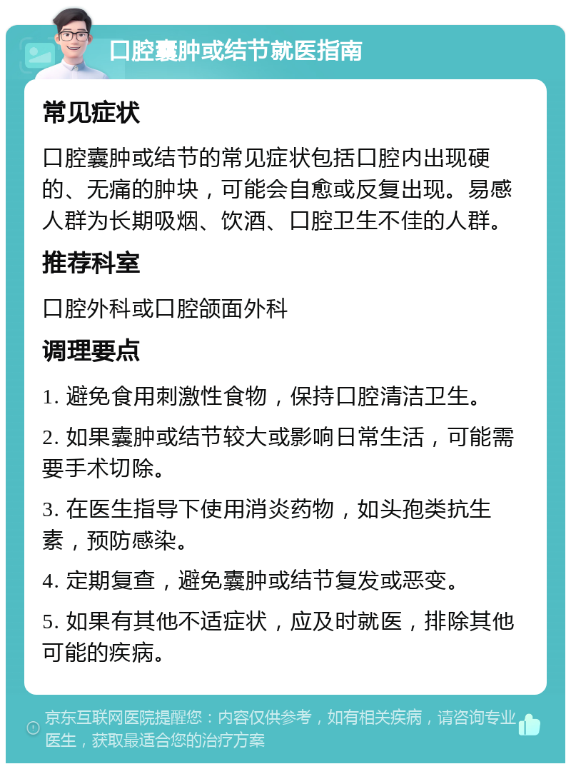 口腔囊肿或结节就医指南 常见症状 口腔囊肿或结节的常见症状包括口腔内出现硬的、无痛的肿块，可能会自愈或反复出现。易感人群为长期吸烟、饮酒、口腔卫生不佳的人群。 推荐科室 口腔外科或口腔颌面外科 调理要点 1. 避免食用刺激性食物，保持口腔清洁卫生。 2. 如果囊肿或结节较大或影响日常生活，可能需要手术切除。 3. 在医生指导下使用消炎药物，如头孢类抗生素，预防感染。 4. 定期复查，避免囊肿或结节复发或恶变。 5. 如果有其他不适症状，应及时就医，排除其他可能的疾病。