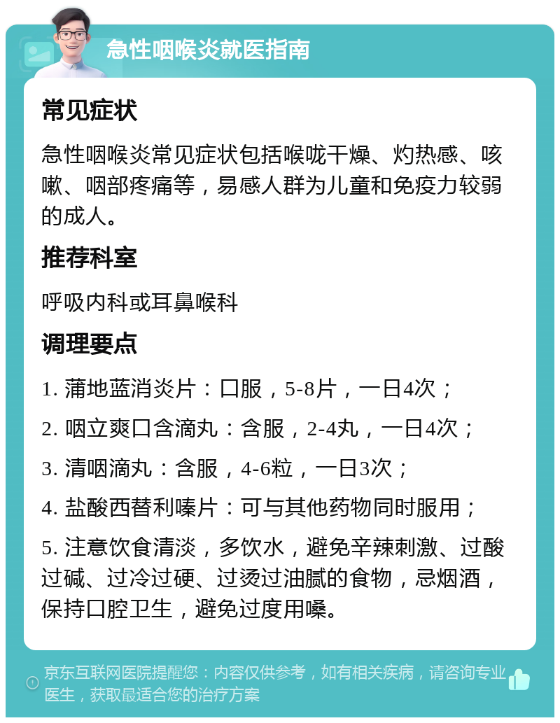 急性咽喉炎就医指南 常见症状 急性咽喉炎常见症状包括喉咙干燥、灼热感、咳嗽、咽部疼痛等，易感人群为儿童和免疫力较弱的成人。 推荐科室 呼吸内科或耳鼻喉科 调理要点 1. 蒲地蓝消炎片：口服，5-8片，一日4次； 2. 咽立爽口含滴丸：含服，2-4丸，一日4次； 3. 清咽滴丸：含服，4-6粒，一日3次； 4. 盐酸西替利嗪片：可与其他药物同时服用； 5. 注意饮食清淡，多饮水，避免辛辣刺激、过酸过碱、过冷过硬、过烫过油腻的食物，忌烟酒，保持口腔卫生，避免过度用嗓。