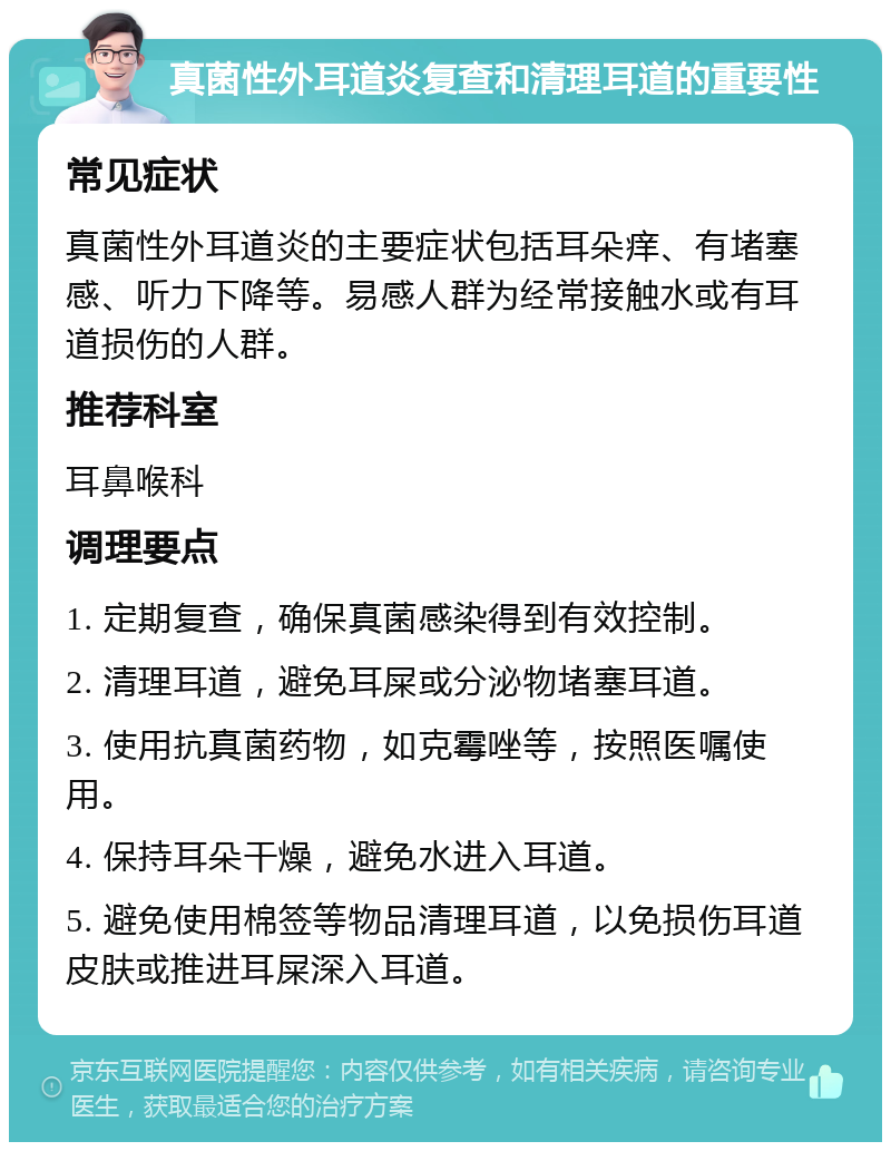 真菌性外耳道炎复查和清理耳道的重要性 常见症状 真菌性外耳道炎的主要症状包括耳朵痒、有堵塞感、听力下降等。易感人群为经常接触水或有耳道损伤的人群。 推荐科室 耳鼻喉科 调理要点 1. 定期复查，确保真菌感染得到有效控制。 2. 清理耳道，避免耳屎或分泌物堵塞耳道。 3. 使用抗真菌药物，如克霉唑等，按照医嘱使用。 4. 保持耳朵干燥，避免水进入耳道。 5. 避免使用棉签等物品清理耳道，以免损伤耳道皮肤或推进耳屎深入耳道。