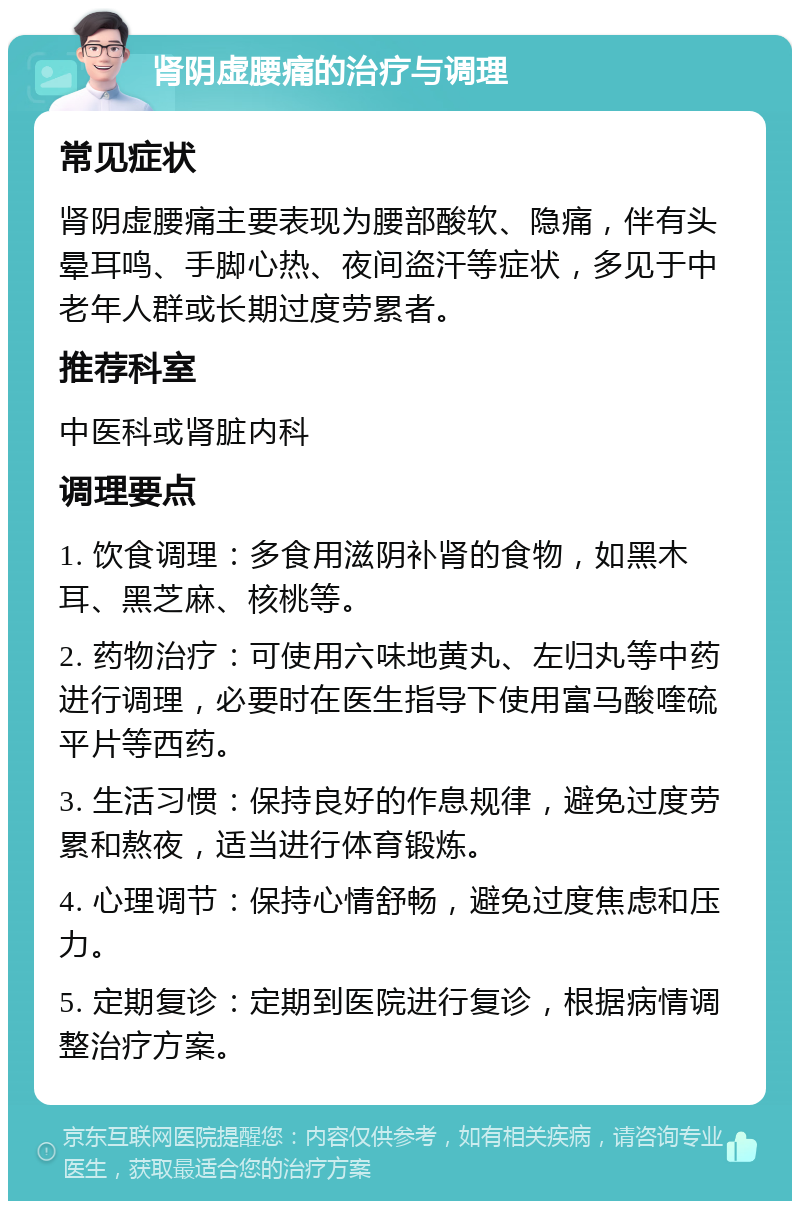 肾阴虚腰痛的治疗与调理 常见症状 肾阴虚腰痛主要表现为腰部酸软、隐痛，伴有头晕耳鸣、手脚心热、夜间盗汗等症状，多见于中老年人群或长期过度劳累者。 推荐科室 中医科或肾脏内科 调理要点 1. 饮食调理：多食用滋阴补肾的食物，如黑木耳、黑芝麻、核桃等。 2. 药物治疗：可使用六味地黄丸、左归丸等中药进行调理，必要时在医生指导下使用富马酸喹硫平片等西药。 3. 生活习惯：保持良好的作息规律，避免过度劳累和熬夜，适当进行体育锻炼。 4. 心理调节：保持心情舒畅，避免过度焦虑和压力。 5. 定期复诊：定期到医院进行复诊，根据病情调整治疗方案。