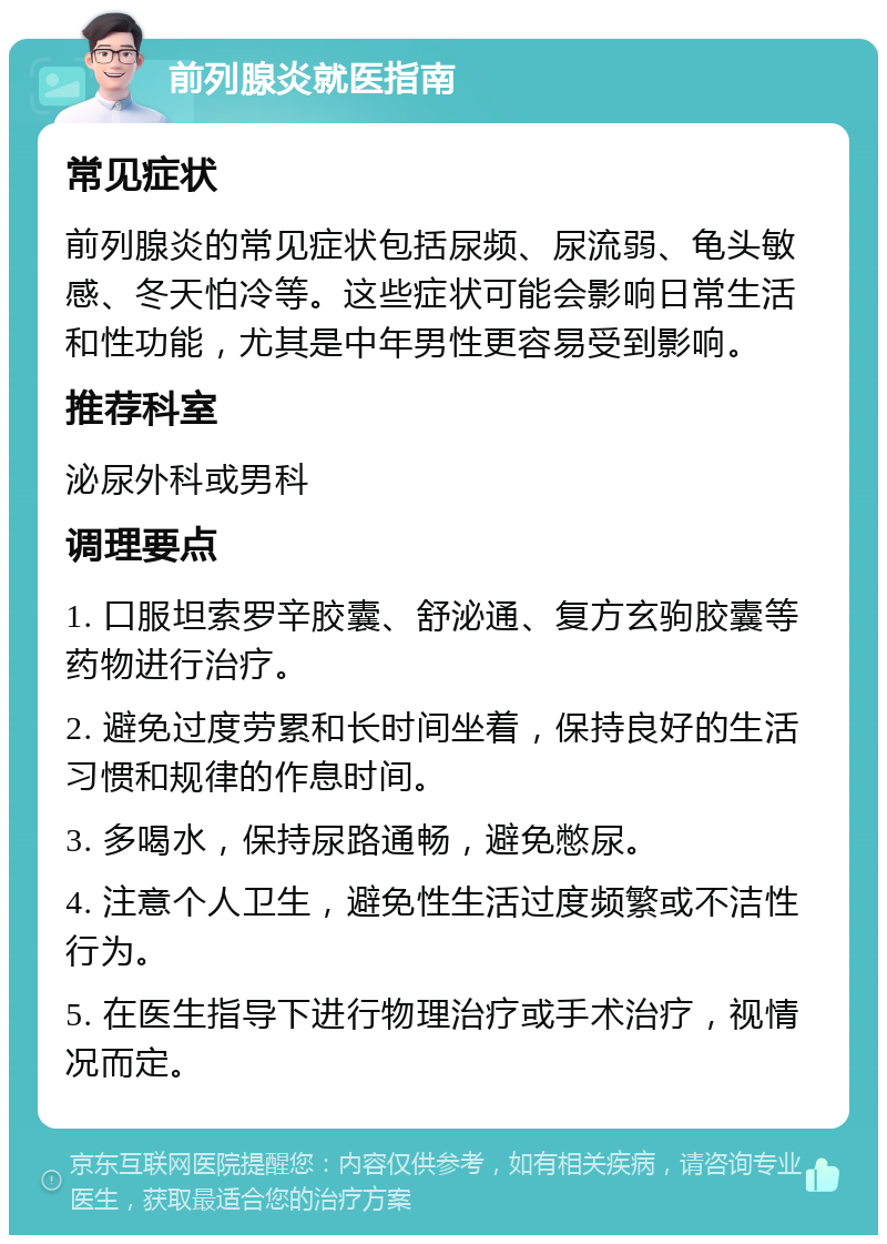 前列腺炎就医指南 常见症状 前列腺炎的常见症状包括尿频、尿流弱、龟头敏感、冬天怕冷等。这些症状可能会影响日常生活和性功能，尤其是中年男性更容易受到影响。 推荐科室 泌尿外科或男科 调理要点 1. 口服坦索罗辛胶囊、舒泌通、复方玄驹胶囊等药物进行治疗。 2. 避免过度劳累和长时间坐着，保持良好的生活习惯和规律的作息时间。 3. 多喝水，保持尿路通畅，避免憋尿。 4. 注意个人卫生，避免性生活过度频繁或不洁性行为。 5. 在医生指导下进行物理治疗或手术治疗，视情况而定。