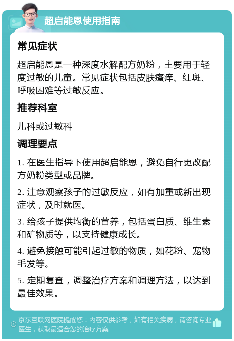 超启能恩使用指南 常见症状 超启能恩是一种深度水解配方奶粉，主要用于轻度过敏的儿童。常见症状包括皮肤瘙痒、红斑、呼吸困难等过敏反应。 推荐科室 儿科或过敏科 调理要点 1. 在医生指导下使用超启能恩，避免自行更改配方奶粉类型或品牌。 2. 注意观察孩子的过敏反应，如有加重或新出现症状，及时就医。 3. 给孩子提供均衡的营养，包括蛋白质、维生素和矿物质等，以支持健康成长。 4. 避免接触可能引起过敏的物质，如花粉、宠物毛发等。 5. 定期复查，调整治疗方案和调理方法，以达到最佳效果。