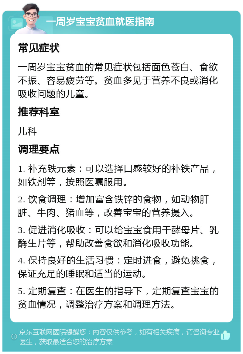 一周岁宝宝贫血就医指南 常见症状 一周岁宝宝贫血的常见症状包括面色苍白、食欲不振、容易疲劳等。贫血多见于营养不良或消化吸收问题的儿童。 推荐科室 儿科 调理要点 1. 补充铁元素：可以选择口感较好的补铁产品，如铁剂等，按照医嘱服用。 2. 饮食调理：增加富含铁锌的食物，如动物肝脏、牛肉、猪血等，改善宝宝的营养摄入。 3. 促进消化吸收：可以给宝宝食用干酵母片、乳酶生片等，帮助改善食欲和消化吸收功能。 4. 保持良好的生活习惯：定时进食，避免挑食，保证充足的睡眠和适当的运动。 5. 定期复查：在医生的指导下，定期复查宝宝的贫血情况，调整治疗方案和调理方法。