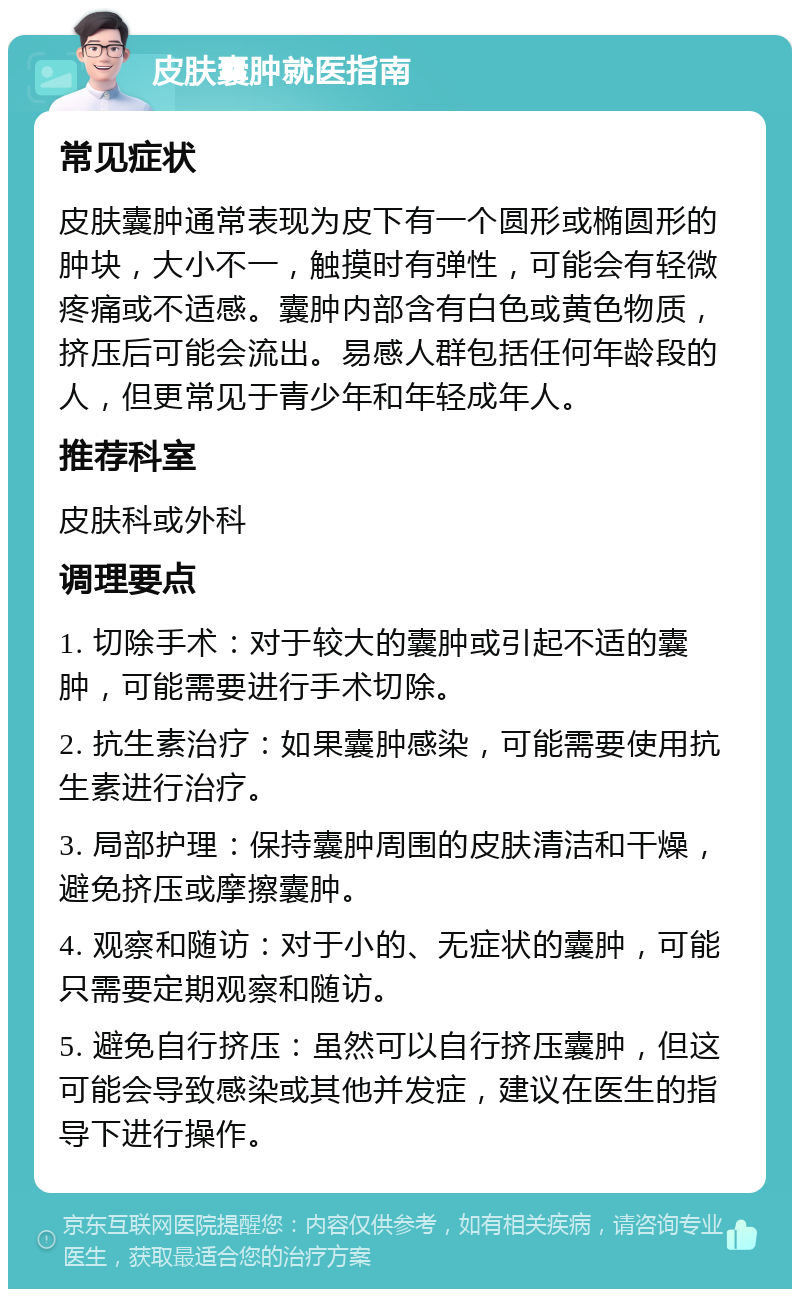 皮肤囊肿就医指南 常见症状 皮肤囊肿通常表现为皮下有一个圆形或椭圆形的肿块，大小不一，触摸时有弹性，可能会有轻微疼痛或不适感。囊肿内部含有白色或黄色物质，挤压后可能会流出。易感人群包括任何年龄段的人，但更常见于青少年和年轻成年人。 推荐科室 皮肤科或外科 调理要点 1. 切除手术：对于较大的囊肿或引起不适的囊肿，可能需要进行手术切除。 2. 抗生素治疗：如果囊肿感染，可能需要使用抗生素进行治疗。 3. 局部护理：保持囊肿周围的皮肤清洁和干燥，避免挤压或摩擦囊肿。 4. 观察和随访：对于小的、无症状的囊肿，可能只需要定期观察和随访。 5. 避免自行挤压：虽然可以自行挤压囊肿，但这可能会导致感染或其他并发症，建议在医生的指导下进行操作。