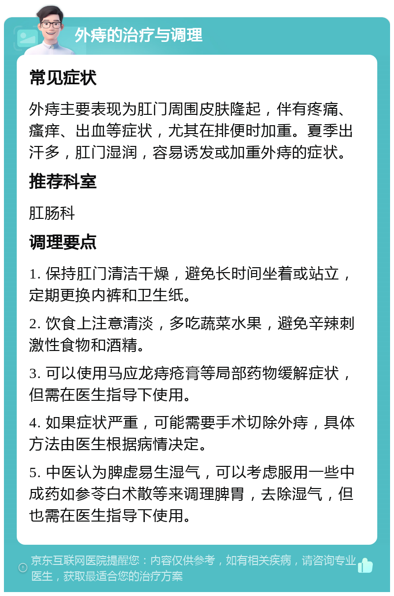 外痔的治疗与调理 常见症状 外痔主要表现为肛门周围皮肤隆起，伴有疼痛、瘙痒、出血等症状，尤其在排便时加重。夏季出汗多，肛门湿润，容易诱发或加重外痔的症状。 推荐科室 肛肠科 调理要点 1. 保持肛门清洁干燥，避免长时间坐着或站立，定期更换内裤和卫生纸。 2. 饮食上注意清淡，多吃蔬菜水果，避免辛辣刺激性食物和酒精。 3. 可以使用马应龙痔疮膏等局部药物缓解症状，但需在医生指导下使用。 4. 如果症状严重，可能需要手术切除外痔，具体方法由医生根据病情决定。 5. 中医认为脾虚易生湿气，可以考虑服用一些中成药如参苓白术散等来调理脾胃，去除湿气，但也需在医生指导下使用。