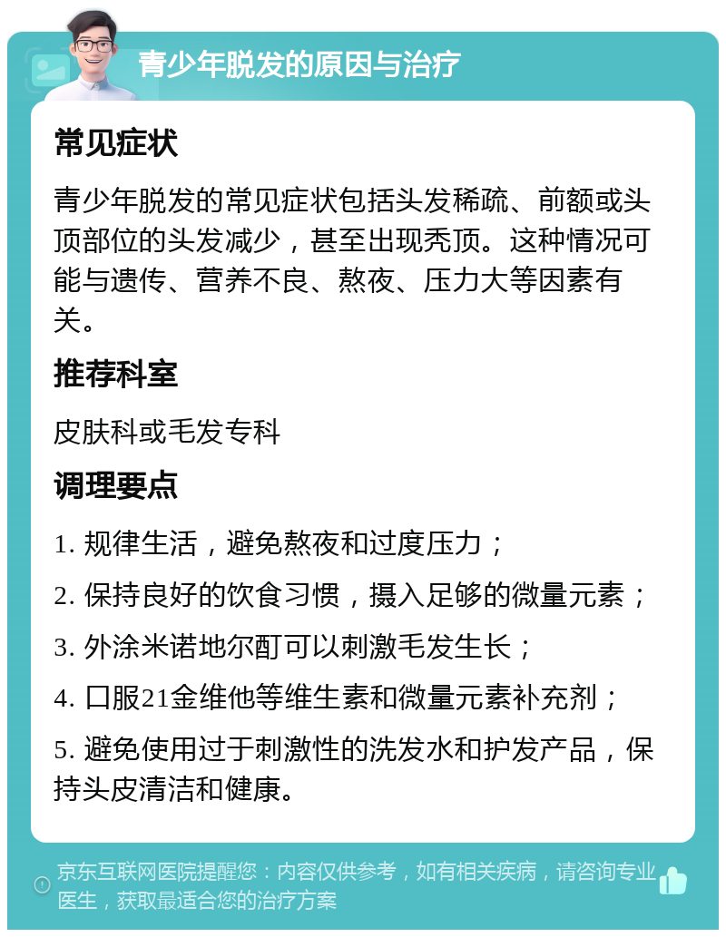 青少年脱发的原因与治疗 常见症状 青少年脱发的常见症状包括头发稀疏、前额或头顶部位的头发减少，甚至出现秃顶。这种情况可能与遗传、营养不良、熬夜、压力大等因素有关。 推荐科室 皮肤科或毛发专科 调理要点 1. 规律生活，避免熬夜和过度压力； 2. 保持良好的饮食习惯，摄入足够的微量元素； 3. 外涂米诺地尔酊可以刺激毛发生长； 4. 口服21金维他等维生素和微量元素补充剂； 5. 避免使用过于刺激性的洗发水和护发产品，保持头皮清洁和健康。