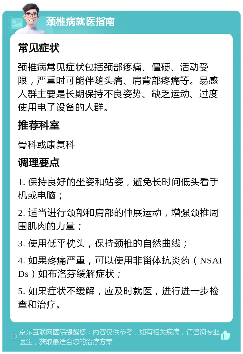 颈椎病就医指南 常见症状 颈椎病常见症状包括颈部疼痛、僵硬、活动受限，严重时可能伴随头痛、肩背部疼痛等。易感人群主要是长期保持不良姿势、缺乏运动、过度使用电子设备的人群。 推荐科室 骨科或康复科 调理要点 1. 保持良好的坐姿和站姿，避免长时间低头看手机或电脑； 2. 适当进行颈部和肩部的伸展运动，增强颈椎周围肌肉的力量； 3. 使用低平枕头，保持颈椎的自然曲线； 4. 如果疼痛严重，可以使用非甾体抗炎药（NSAIDs）如布洛芬缓解症状； 5. 如果症状不缓解，应及时就医，进行进一步检查和治疗。