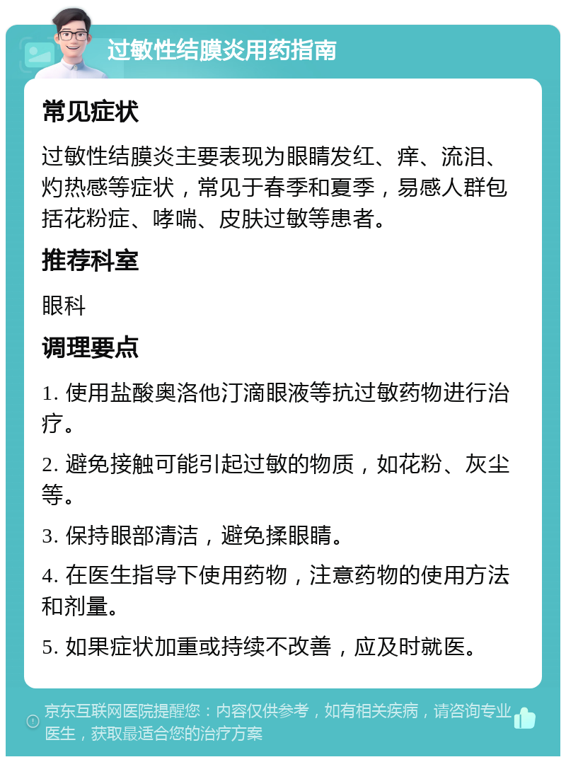 过敏性结膜炎用药指南 常见症状 过敏性结膜炎主要表现为眼睛发红、痒、流泪、灼热感等症状，常见于春季和夏季，易感人群包括花粉症、哮喘、皮肤过敏等患者。 推荐科室 眼科 调理要点 1. 使用盐酸奥洛他汀滴眼液等抗过敏药物进行治疗。 2. 避免接触可能引起过敏的物质，如花粉、灰尘等。 3. 保持眼部清洁，避免揉眼睛。 4. 在医生指导下使用药物，注意药物的使用方法和剂量。 5. 如果症状加重或持续不改善，应及时就医。