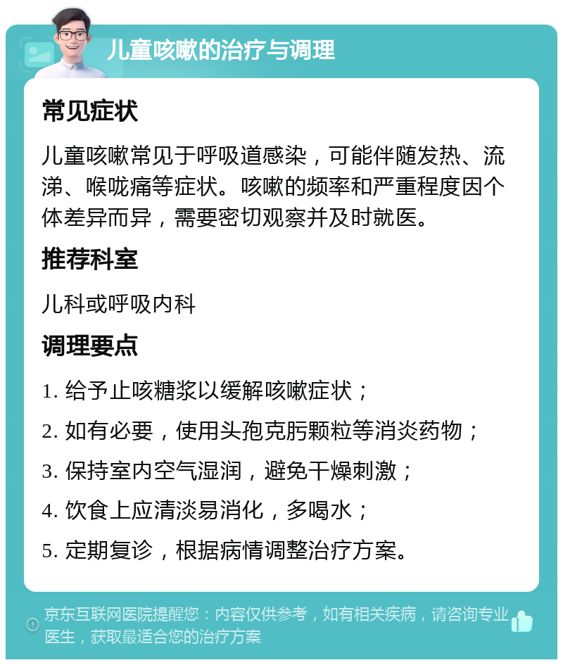 儿童咳嗽的治疗与调理 常见症状 儿童咳嗽常见于呼吸道感染，可能伴随发热、流涕、喉咙痛等症状。咳嗽的频率和严重程度因个体差异而异，需要密切观察并及时就医。 推荐科室 儿科或呼吸内科 调理要点 1. 给予止咳糖浆以缓解咳嗽症状； 2. 如有必要，使用头孢克肟颗粒等消炎药物； 3. 保持室内空气湿润，避免干燥刺激； 4. 饮食上应清淡易消化，多喝水； 5. 定期复诊，根据病情调整治疗方案。