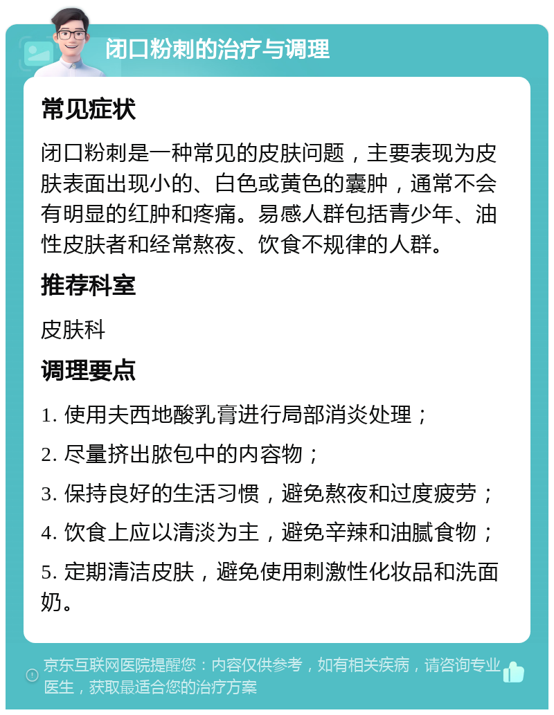 闭口粉刺的治疗与调理 常见症状 闭口粉刺是一种常见的皮肤问题，主要表现为皮肤表面出现小的、白色或黄色的囊肿，通常不会有明显的红肿和疼痛。易感人群包括青少年、油性皮肤者和经常熬夜、饮食不规律的人群。 推荐科室 皮肤科 调理要点 1. 使用夫西地酸乳膏进行局部消炎处理； 2. 尽量挤出脓包中的内容物； 3. 保持良好的生活习惯，避免熬夜和过度疲劳； 4. 饮食上应以清淡为主，避免辛辣和油腻食物； 5. 定期清洁皮肤，避免使用刺激性化妆品和洗面奶。