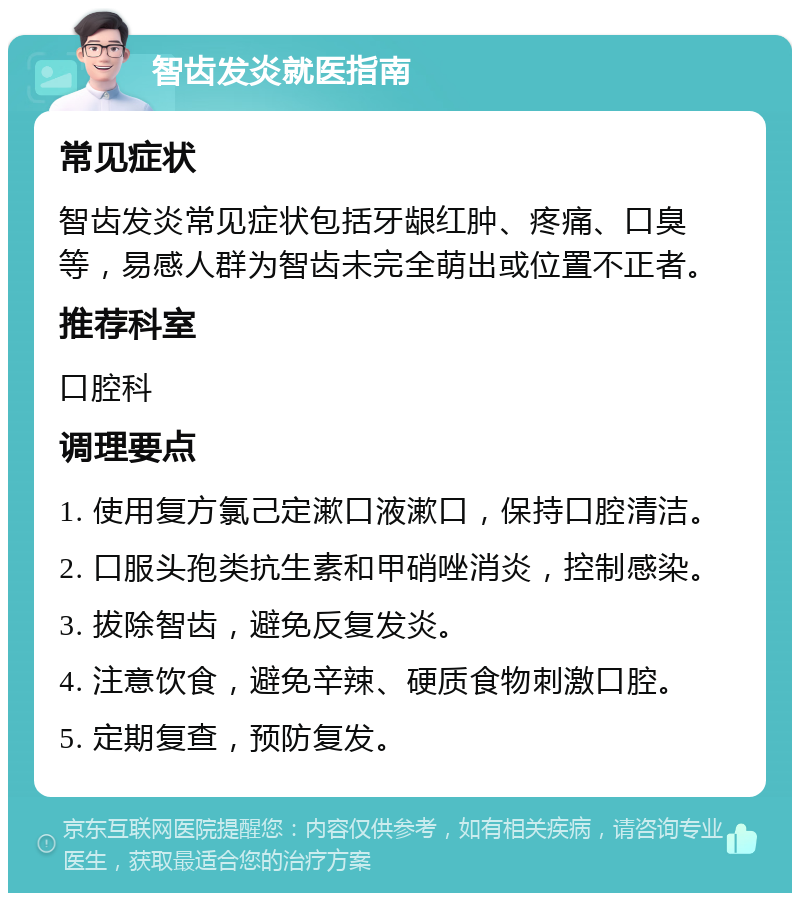 智齿发炎就医指南 常见症状 智齿发炎常见症状包括牙龈红肿、疼痛、口臭等，易感人群为智齿未完全萌出或位置不正者。 推荐科室 口腔科 调理要点 1. 使用复方氯己定漱口液漱口，保持口腔清洁。 2. 口服头孢类抗生素和甲硝唑消炎，控制感染。 3. 拔除智齿，避免反复发炎。 4. 注意饮食，避免辛辣、硬质食物刺激口腔。 5. 定期复查，预防复发。