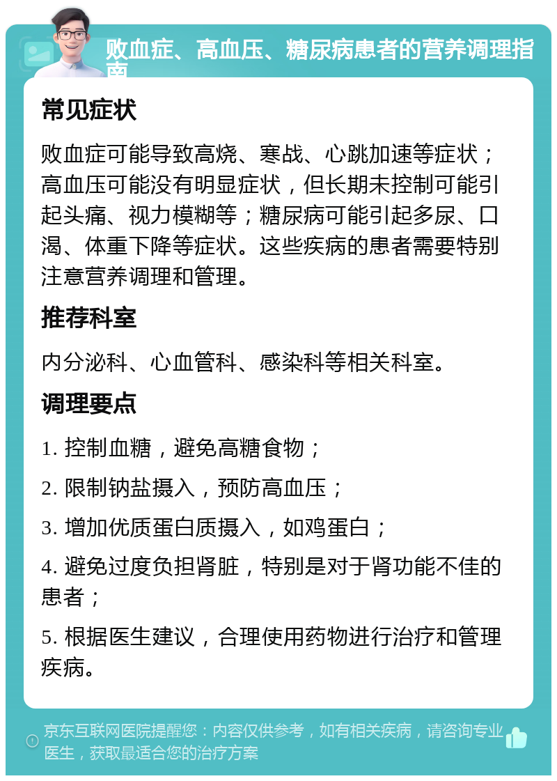 败血症、高血压、糖尿病患者的营养调理指南 常见症状 败血症可能导致高烧、寒战、心跳加速等症状；高血压可能没有明显症状，但长期未控制可能引起头痛、视力模糊等；糖尿病可能引起多尿、口渴、体重下降等症状。这些疾病的患者需要特别注意营养调理和管理。 推荐科室 内分泌科、心血管科、感染科等相关科室。 调理要点 1. 控制血糖，避免高糖食物； 2. 限制钠盐摄入，预防高血压； 3. 增加优质蛋白质摄入，如鸡蛋白； 4. 避免过度负担肾脏，特别是对于肾功能不佳的患者； 5. 根据医生建议，合理使用药物进行治疗和管理疾病。