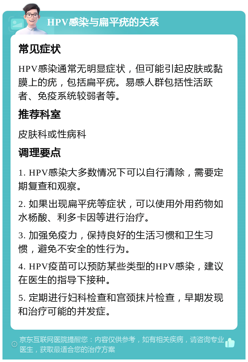 HPV感染与扁平疣的关系 常见症状 HPV感染通常无明显症状，但可能引起皮肤或黏膜上的疣，包括扁平疣。易感人群包括性活跃者、免疫系统较弱者等。 推荐科室 皮肤科或性病科 调理要点 1. HPV感染大多数情况下可以自行清除，需要定期复查和观察。 2. 如果出现扁平疣等症状，可以使用外用药物如水杨酸、利多卡因等进行治疗。 3. 加强免疫力，保持良好的生活习惯和卫生习惯，避免不安全的性行为。 4. HPV疫苗可以预防某些类型的HPV感染，建议在医生的指导下接种。 5. 定期进行妇科检查和宫颈抹片检查，早期发现和治疗可能的并发症。