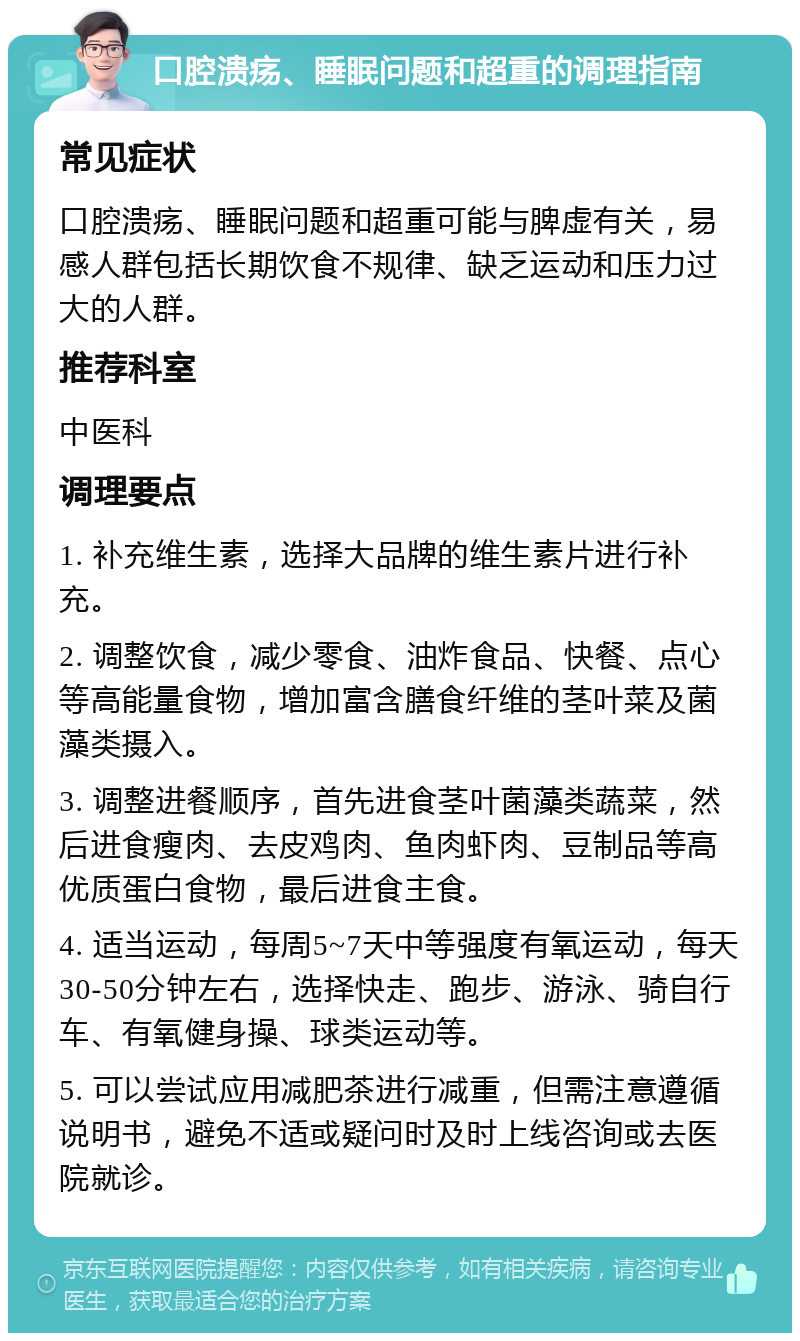 口腔溃疡、睡眠问题和超重的调理指南 常见症状 口腔溃疡、睡眠问题和超重可能与脾虚有关，易感人群包括长期饮食不规律、缺乏运动和压力过大的人群。 推荐科室 中医科 调理要点 1. 补充维生素，选择大品牌的维生素片进行补充。 2. 调整饮食，减少零食、油炸食品、快餐、点心等高能量食物，增加富含膳食纤维的茎叶菜及菌藻类摄入。 3. 调整进餐顺序，首先进食茎叶菌藻类蔬菜，然后进食瘦肉、去皮鸡肉、鱼肉虾肉、豆制品等高优质蛋白食物，最后进食主食。 4. 适当运动，每周5~7天中等强度有氧运动，每天30-50分钟左右，选择快走、跑步、游泳、骑自行车、有氧健身操、球类运动等。 5. 可以尝试应用减肥茶进行减重，但需注意遵循说明书，避免不适或疑问时及时上线咨询或去医院就诊。