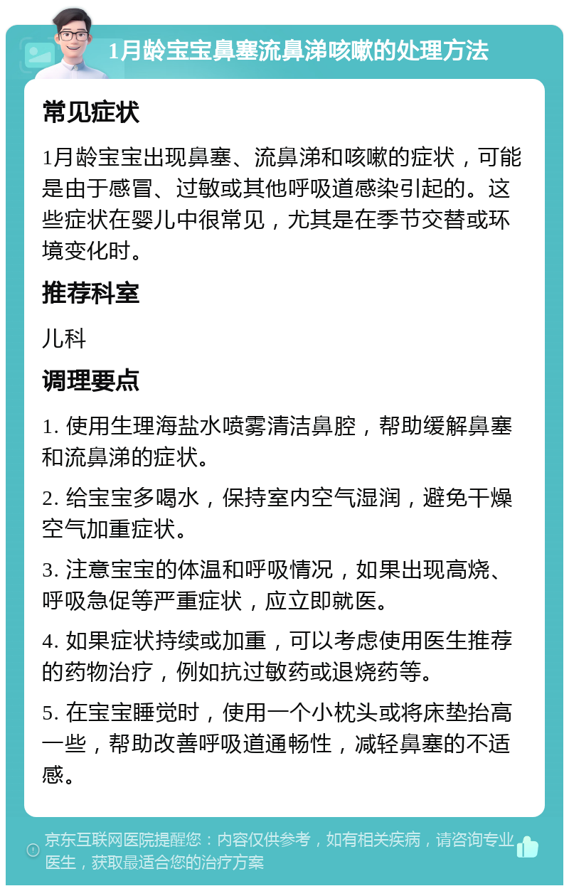 1月龄宝宝鼻塞流鼻涕咳嗽的处理方法 常见症状 1月龄宝宝出现鼻塞、流鼻涕和咳嗽的症状，可能是由于感冒、过敏或其他呼吸道感染引起的。这些症状在婴儿中很常见，尤其是在季节交替或环境变化时。 推荐科室 儿科 调理要点 1. 使用生理海盐水喷雾清洁鼻腔，帮助缓解鼻塞和流鼻涕的症状。 2. 给宝宝多喝水，保持室内空气湿润，避免干燥空气加重症状。 3. 注意宝宝的体温和呼吸情况，如果出现高烧、呼吸急促等严重症状，应立即就医。 4. 如果症状持续或加重，可以考虑使用医生推荐的药物治疗，例如抗过敏药或退烧药等。 5. 在宝宝睡觉时，使用一个小枕头或将床垫抬高一些，帮助改善呼吸道通畅性，减轻鼻塞的不适感。