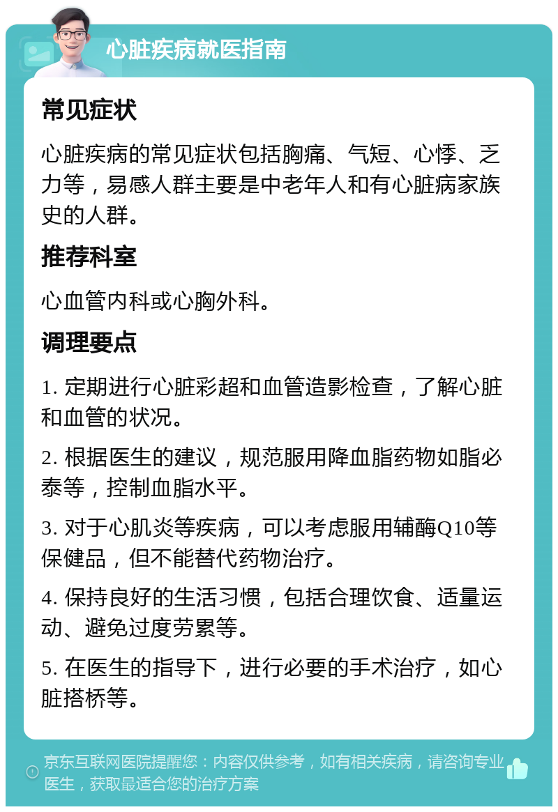 心脏疾病就医指南 常见症状 心脏疾病的常见症状包括胸痛、气短、心悸、乏力等，易感人群主要是中老年人和有心脏病家族史的人群。 推荐科室 心血管内科或心胸外科。 调理要点 1. 定期进行心脏彩超和血管造影检查，了解心脏和血管的状况。 2. 根据医生的建议，规范服用降血脂药物如脂必泰等，控制血脂水平。 3. 对于心肌炎等疾病，可以考虑服用辅酶Q10等保健品，但不能替代药物治疗。 4. 保持良好的生活习惯，包括合理饮食、适量运动、避免过度劳累等。 5. 在医生的指导下，进行必要的手术治疗，如心脏搭桥等。