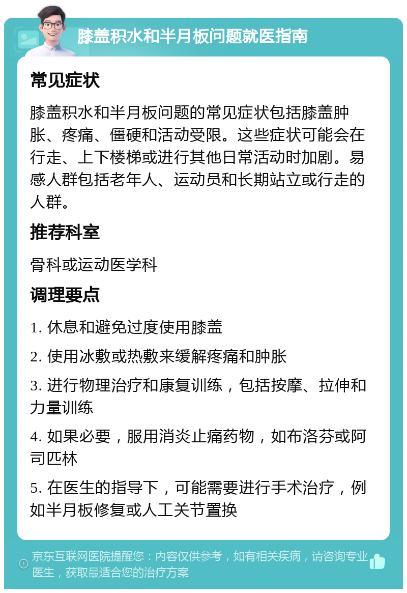 膝盖积水和半月板问题就医指南 常见症状 膝盖积水和半月板问题的常见症状包括膝盖肿胀、疼痛、僵硬和活动受限。这些症状可能会在行走、上下楼梯或进行其他日常活动时加剧。易感人群包括老年人、运动员和长期站立或行走的人群。 推荐科室 骨科或运动医学科 调理要点 1. 休息和避免过度使用膝盖 2. 使用冰敷或热敷来缓解疼痛和肿胀 3. 进行物理治疗和康复训练，包括按摩、拉伸和力量训练 4. 如果必要，服用消炎止痛药物，如布洛芬或阿司匹林 5. 在医生的指导下，可能需要进行手术治疗，例如半月板修复或人工关节置换