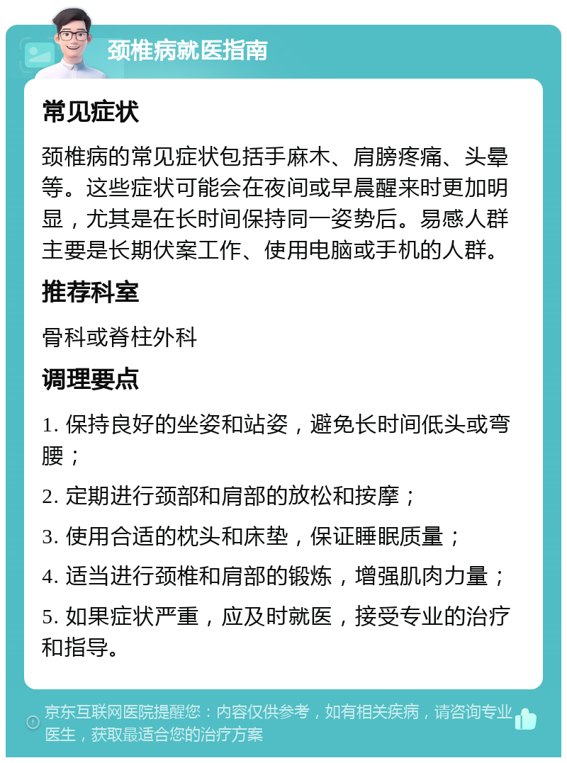 颈椎病就医指南 常见症状 颈椎病的常见症状包括手麻木、肩膀疼痛、头晕等。这些症状可能会在夜间或早晨醒来时更加明显，尤其是在长时间保持同一姿势后。易感人群主要是长期伏案工作、使用电脑或手机的人群。 推荐科室 骨科或脊柱外科 调理要点 1. 保持良好的坐姿和站姿，避免长时间低头或弯腰； 2. 定期进行颈部和肩部的放松和按摩； 3. 使用合适的枕头和床垫，保证睡眠质量； 4. 适当进行颈椎和肩部的锻炼，增强肌肉力量； 5. 如果症状严重，应及时就医，接受专业的治疗和指导。