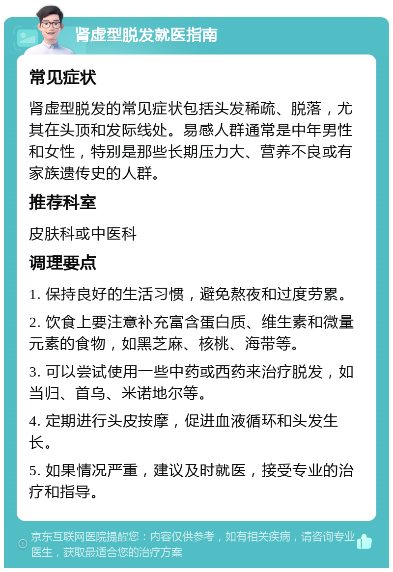 肾虚型脱发就医指南 常见症状 肾虚型脱发的常见症状包括头发稀疏、脱落，尤其在头顶和发际线处。易感人群通常是中年男性和女性，特别是那些长期压力大、营养不良或有家族遗传史的人群。 推荐科室 皮肤科或中医科 调理要点 1. 保持良好的生活习惯，避免熬夜和过度劳累。 2. 饮食上要注意补充富含蛋白质、维生素和微量元素的食物，如黑芝麻、核桃、海带等。 3. 可以尝试使用一些中药或西药来治疗脱发，如当归、首乌、米诺地尔等。 4. 定期进行头皮按摩，促进血液循环和头发生长。 5. 如果情况严重，建议及时就医，接受专业的治疗和指导。