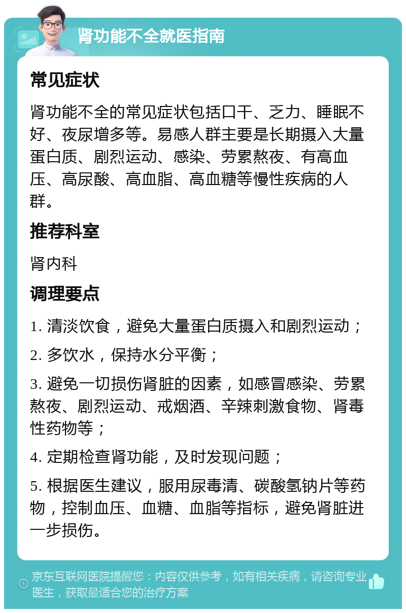 肾功能不全就医指南 常见症状 肾功能不全的常见症状包括口干、乏力、睡眠不好、夜尿增多等。易感人群主要是长期摄入大量蛋白质、剧烈运动、感染、劳累熬夜、有高血压、高尿酸、高血脂、高血糖等慢性疾病的人群。 推荐科室 肾内科 调理要点 1. 清淡饮食，避免大量蛋白质摄入和剧烈运动； 2. 多饮水，保持水分平衡； 3. 避免一切损伤肾脏的因素，如感冒感染、劳累熬夜、剧烈运动、戒烟酒、辛辣刺激食物、肾毒性药物等； 4. 定期检查肾功能，及时发现问题； 5. 根据医生建议，服用尿毒清、碳酸氢钠片等药物，控制血压、血糖、血脂等指标，避免肾脏进一步损伤。