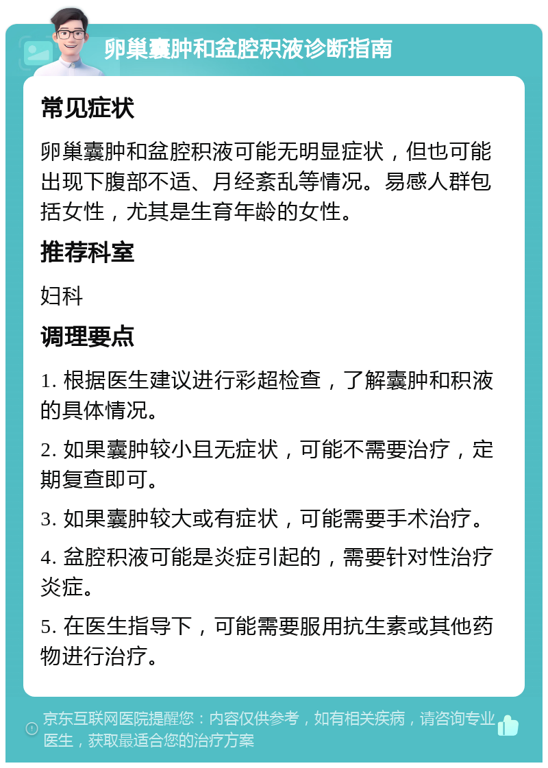 卵巢囊肿和盆腔积液诊断指南 常见症状 卵巢囊肿和盆腔积液可能无明显症状，但也可能出现下腹部不适、月经紊乱等情况。易感人群包括女性，尤其是生育年龄的女性。 推荐科室 妇科 调理要点 1. 根据医生建议进行彩超检查，了解囊肿和积液的具体情况。 2. 如果囊肿较小且无症状，可能不需要治疗，定期复查即可。 3. 如果囊肿较大或有症状，可能需要手术治疗。 4. 盆腔积液可能是炎症引起的，需要针对性治疗炎症。 5. 在医生指导下，可能需要服用抗生素或其他药物进行治疗。