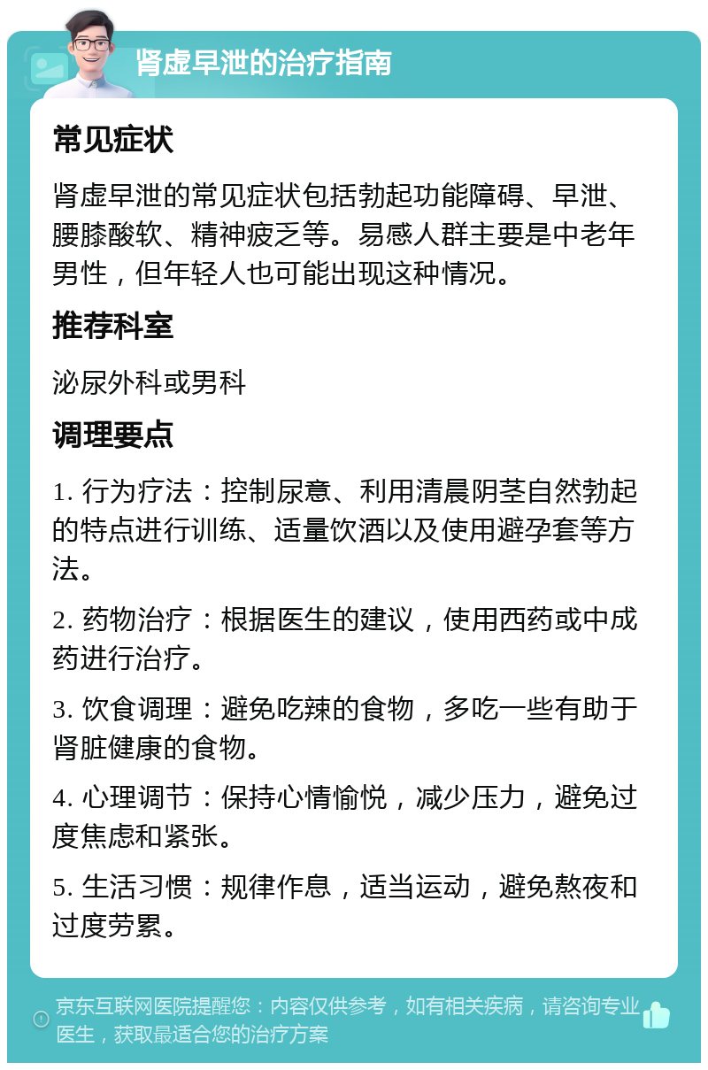 肾虚早泄的治疗指南 常见症状 肾虚早泄的常见症状包括勃起功能障碍、早泄、腰膝酸软、精神疲乏等。易感人群主要是中老年男性，但年轻人也可能出现这种情况。 推荐科室 泌尿外科或男科 调理要点 1. 行为疗法：控制尿意、利用清晨阴茎自然勃起的特点进行训练、适量饮酒以及使用避孕套等方法。 2. 药物治疗：根据医生的建议，使用西药或中成药进行治疗。 3. 饮食调理：避免吃辣的食物，多吃一些有助于肾脏健康的食物。 4. 心理调节：保持心情愉悦，减少压力，避免过度焦虑和紧张。 5. 生活习惯：规律作息，适当运动，避免熬夜和过度劳累。