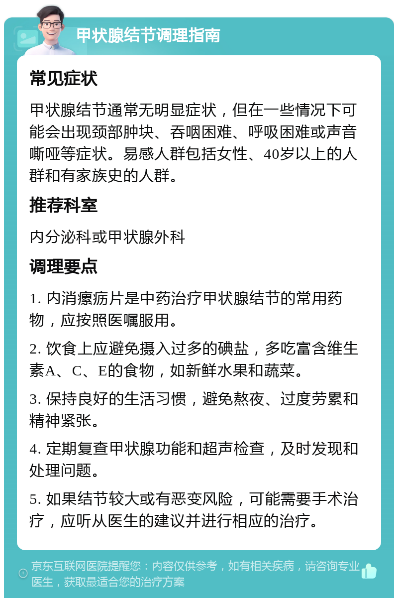 甲状腺结节调理指南 常见症状 甲状腺结节通常无明显症状，但在一些情况下可能会出现颈部肿块、吞咽困难、呼吸困难或声音嘶哑等症状。易感人群包括女性、40岁以上的人群和有家族史的人群。 推荐科室 内分泌科或甲状腺外科 调理要点 1. 内消瘰疬片是中药治疗甲状腺结节的常用药物，应按照医嘱服用。 2. 饮食上应避免摄入过多的碘盐，多吃富含维生素A、C、E的食物，如新鲜水果和蔬菜。 3. 保持良好的生活习惯，避免熬夜、过度劳累和精神紧张。 4. 定期复查甲状腺功能和超声检查，及时发现和处理问题。 5. 如果结节较大或有恶变风险，可能需要手术治疗，应听从医生的建议并进行相应的治疗。