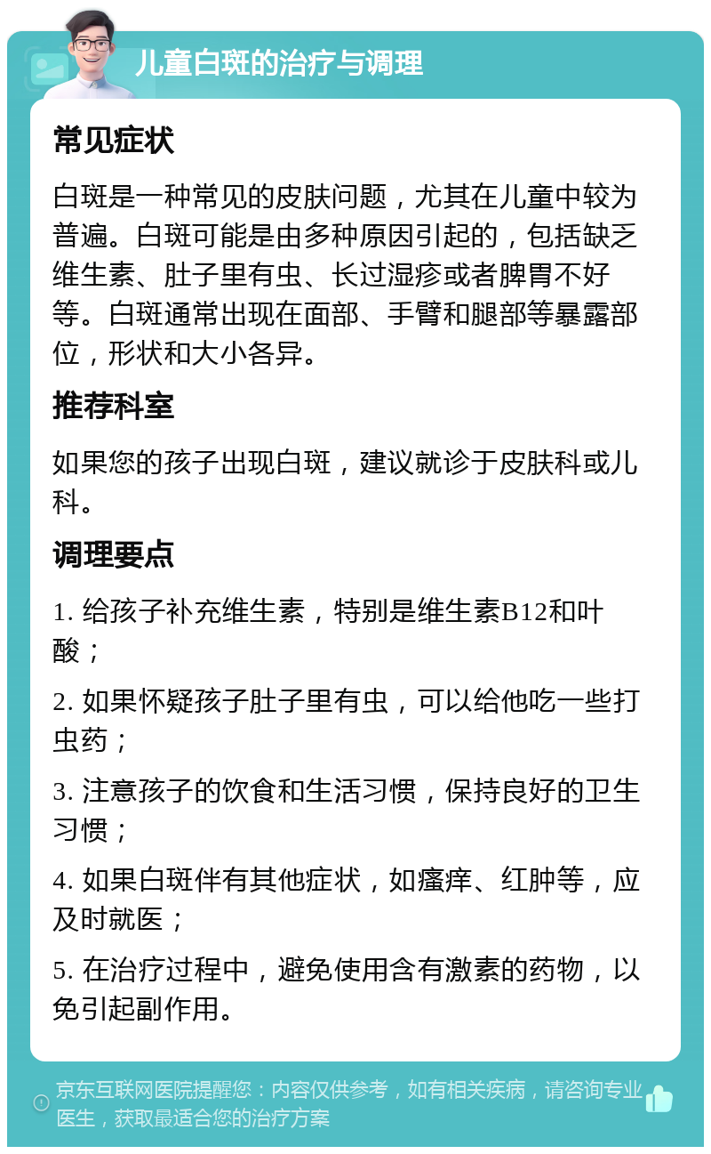 儿童白斑的治疗与调理 常见症状 白斑是一种常见的皮肤问题，尤其在儿童中较为普遍。白斑可能是由多种原因引起的，包括缺乏维生素、肚子里有虫、长过湿疹或者脾胃不好等。白斑通常出现在面部、手臂和腿部等暴露部位，形状和大小各异。 推荐科室 如果您的孩子出现白斑，建议就诊于皮肤科或儿科。 调理要点 1. 给孩子补充维生素，特别是维生素B12和叶酸； 2. 如果怀疑孩子肚子里有虫，可以给他吃一些打虫药； 3. 注意孩子的饮食和生活习惯，保持良好的卫生习惯； 4. 如果白斑伴有其他症状，如瘙痒、红肿等，应及时就医； 5. 在治疗过程中，避免使用含有激素的药物，以免引起副作用。