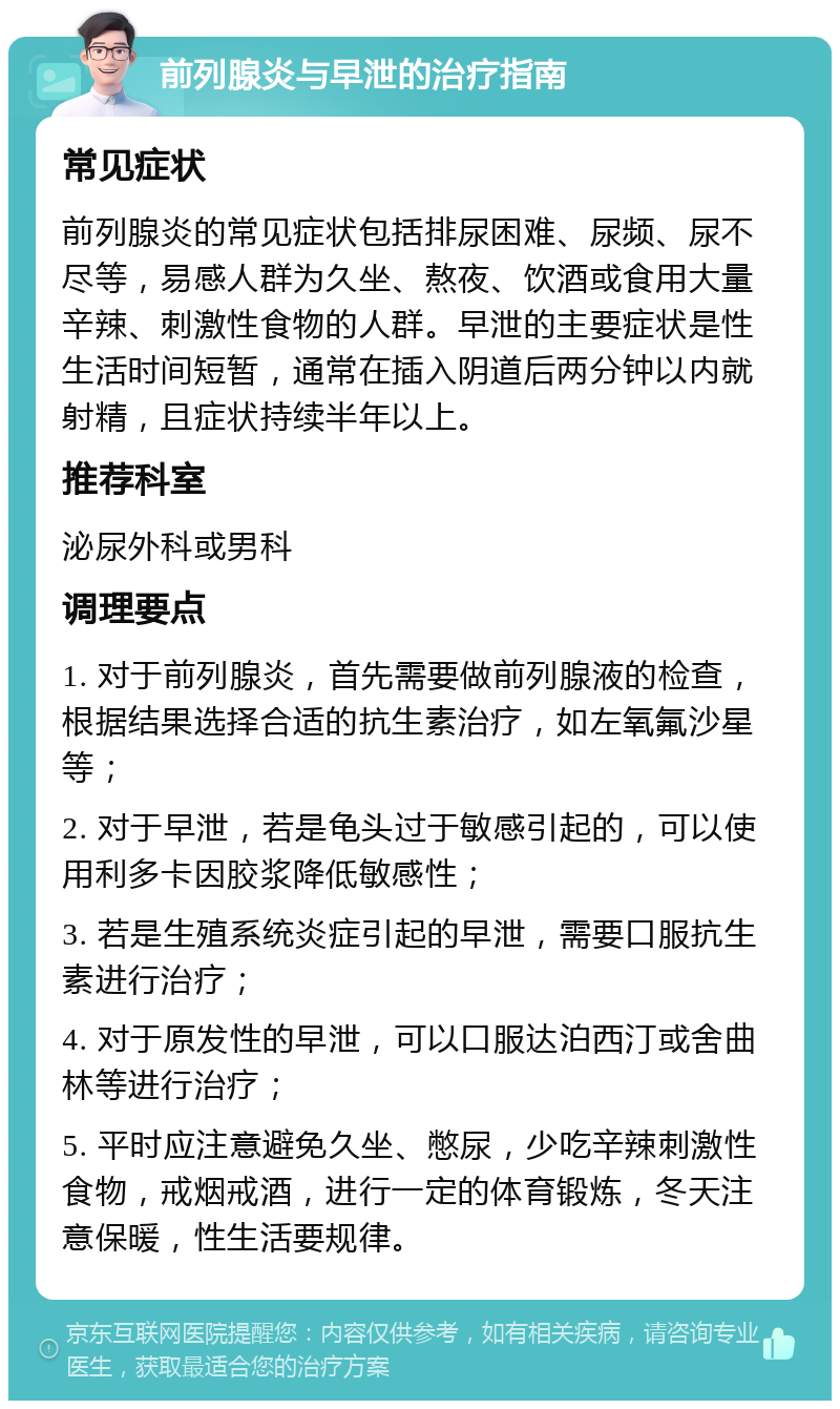 前列腺炎与早泄的治疗指南 常见症状 前列腺炎的常见症状包括排尿困难、尿频、尿不尽等，易感人群为久坐、熬夜、饮酒或食用大量辛辣、刺激性食物的人群。早泄的主要症状是性生活时间短暂，通常在插入阴道后两分钟以内就射精，且症状持续半年以上。 推荐科室 泌尿外科或男科 调理要点 1. 对于前列腺炎，首先需要做前列腺液的检查，根据结果选择合适的抗生素治疗，如左氧氟沙星等； 2. 对于早泄，若是龟头过于敏感引起的，可以使用利多卡因胶浆降低敏感性； 3. 若是生殖系统炎症引起的早泄，需要口服抗生素进行治疗； 4. 对于原发性的早泄，可以口服达泊西汀或舍曲林等进行治疗； 5. 平时应注意避免久坐、憋尿，少吃辛辣刺激性食物，戒烟戒酒，进行一定的体育锻炼，冬天注意保暖，性生活要规律。