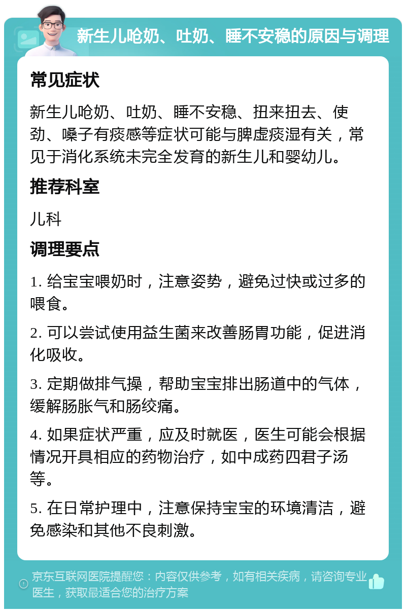 新生儿呛奶、吐奶、睡不安稳的原因与调理 常见症状 新生儿呛奶、吐奶、睡不安稳、扭来扭去、使劲、嗓子有痰感等症状可能与脾虚痰湿有关，常见于消化系统未完全发育的新生儿和婴幼儿。 推荐科室 儿科 调理要点 1. 给宝宝喂奶时，注意姿势，避免过快或过多的喂食。 2. 可以尝试使用益生菌来改善肠胃功能，促进消化吸收。 3. 定期做排气操，帮助宝宝排出肠道中的气体，缓解肠胀气和肠绞痛。 4. 如果症状严重，应及时就医，医生可能会根据情况开具相应的药物治疗，如中成药四君子汤等。 5. 在日常护理中，注意保持宝宝的环境清洁，避免感染和其他不良刺激。