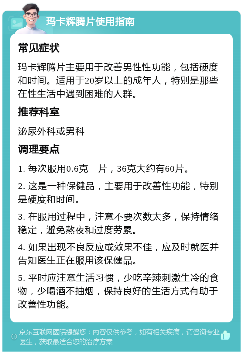 玛卡辉腾片使用指南 常见症状 玛卡辉腾片主要用于改善男性性功能，包括硬度和时间。适用于20岁以上的成年人，特别是那些在性生活中遇到困难的人群。 推荐科室 泌尿外科或男科 调理要点 1. 每次服用0.6克一片，36克大约有60片。 2. 这是一种保健品，主要用于改善性功能，特别是硬度和时间。 3. 在服用过程中，注意不要次数太多，保持情绪稳定，避免熬夜和过度劳累。 4. 如果出现不良反应或效果不佳，应及时就医并告知医生正在服用该保健品。 5. 平时应注意生活习惯，少吃辛辣刺激生冷的食物，少喝酒不抽烟，保持良好的生活方式有助于改善性功能。