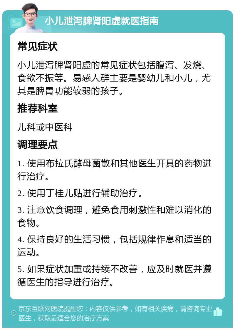 小儿泄泻脾肾阳虚就医指南 常见症状 小儿泄泻脾肾阳虚的常见症状包括腹泻、发烧、食欲不振等。易感人群主要是婴幼儿和小儿，尤其是脾胃功能较弱的孩子。 推荐科室 儿科或中医科 调理要点 1. 使用布拉氏酵母菌散和其他医生开具的药物进行治疗。 2. 使用丁桂儿贴进行辅助治疗。 3. 注意饮食调理，避免食用刺激性和难以消化的食物。 4. 保持良好的生活习惯，包括规律作息和适当的运动。 5. 如果症状加重或持续不改善，应及时就医并遵循医生的指导进行治疗。