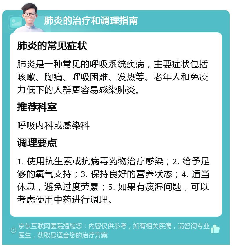 肺炎的治疗和调理指南 肺炎的常见症状 肺炎是一种常见的呼吸系统疾病，主要症状包括咳嗽、胸痛、呼吸困难、发热等。老年人和免疫力低下的人群更容易感染肺炎。 推荐科室 呼吸内科或感染科 调理要点 1. 使用抗生素或抗病毒药物治疗感染；2. 给予足够的氧气支持；3. 保持良好的营养状态；4. 适当休息，避免过度劳累；5. 如果有痰湿问题，可以考虑使用中药进行调理。