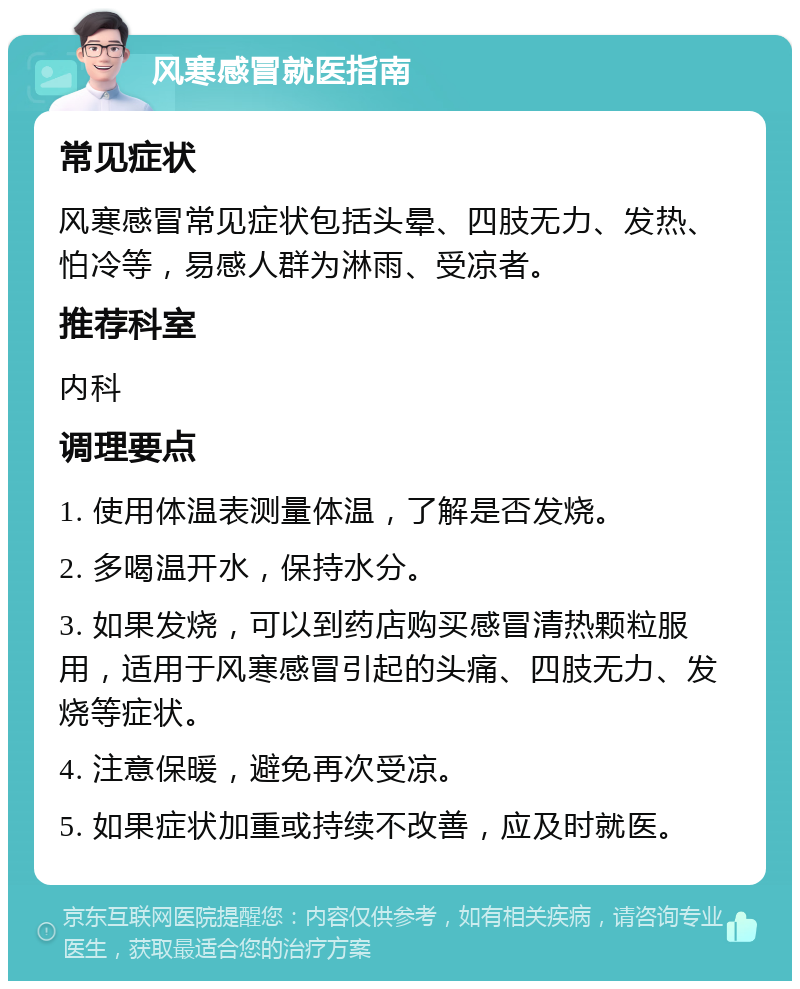 风寒感冒就医指南 常见症状 风寒感冒常见症状包括头晕、四肢无力、发热、怕冷等，易感人群为淋雨、受凉者。 推荐科室 内科 调理要点 1. 使用体温表测量体温，了解是否发烧。 2. 多喝温开水，保持水分。 3. 如果发烧，可以到药店购买感冒清热颗粒服用，适用于风寒感冒引起的头痛、四肢无力、发烧等症状。 4. 注意保暖，避免再次受凉。 5. 如果症状加重或持续不改善，应及时就医。