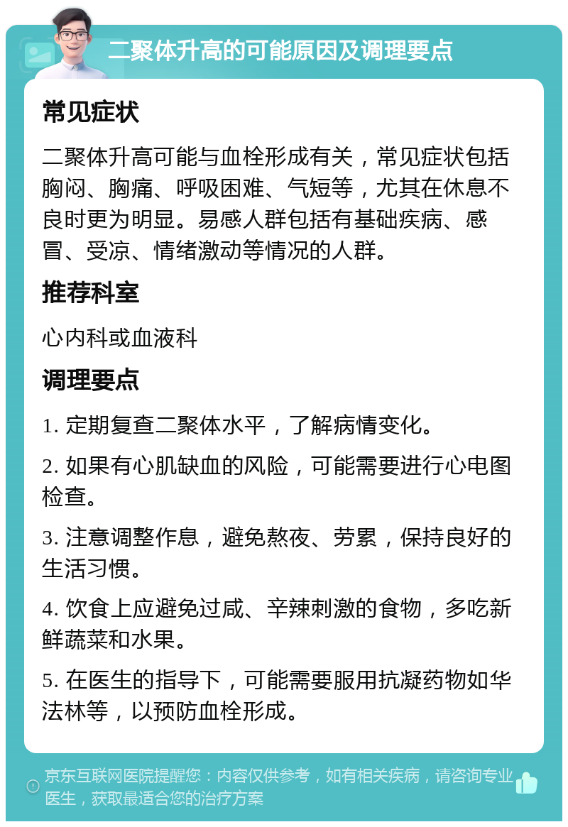 二聚体升高的可能原因及调理要点 常见症状 二聚体升高可能与血栓形成有关，常见症状包括胸闷、胸痛、呼吸困难、气短等，尤其在休息不良时更为明显。易感人群包括有基础疾病、感冒、受凉、情绪激动等情况的人群。 推荐科室 心内科或血液科 调理要点 1. 定期复查二聚体水平，了解病情变化。 2. 如果有心肌缺血的风险，可能需要进行心电图检查。 3. 注意调整作息，避免熬夜、劳累，保持良好的生活习惯。 4. 饮食上应避免过咸、辛辣刺激的食物，多吃新鲜蔬菜和水果。 5. 在医生的指导下，可能需要服用抗凝药物如华法林等，以预防血栓形成。