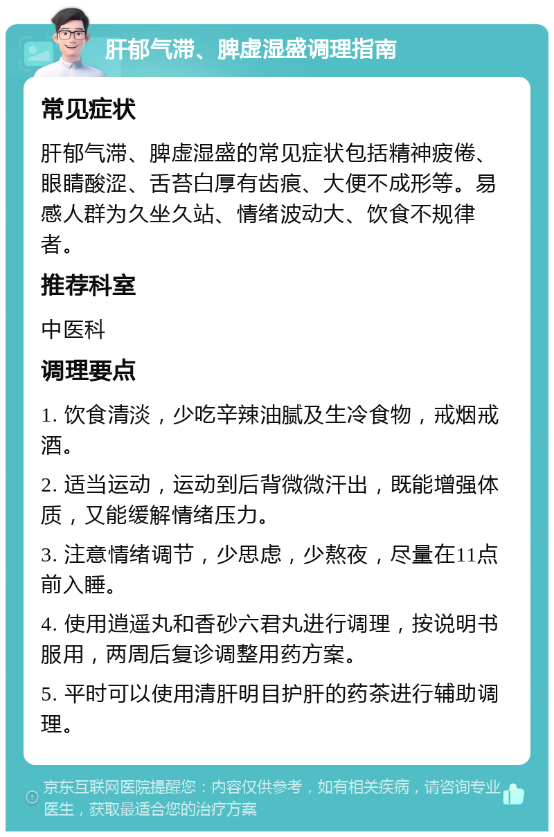 肝郁气滞、脾虚湿盛调理指南 常见症状 肝郁气滞、脾虚湿盛的常见症状包括精神疲倦、眼睛酸涩、舌苔白厚有齿痕、大便不成形等。易感人群为久坐久站、情绪波动大、饮食不规律者。 推荐科室 中医科 调理要点 1. 饮食清淡，少吃辛辣油腻及生冷食物，戒烟戒酒。 2. 适当运动，运动到后背微微汗出，既能增强体质，又能缓解情绪压力。 3. 注意情绪调节，少思虑，少熬夜，尽量在11点前入睡。 4. 使用逍遥丸和香砂六君丸进行调理，按说明书服用，两周后复诊调整用药方案。 5. 平时可以使用清肝明目护肝的药茶进行辅助调理。