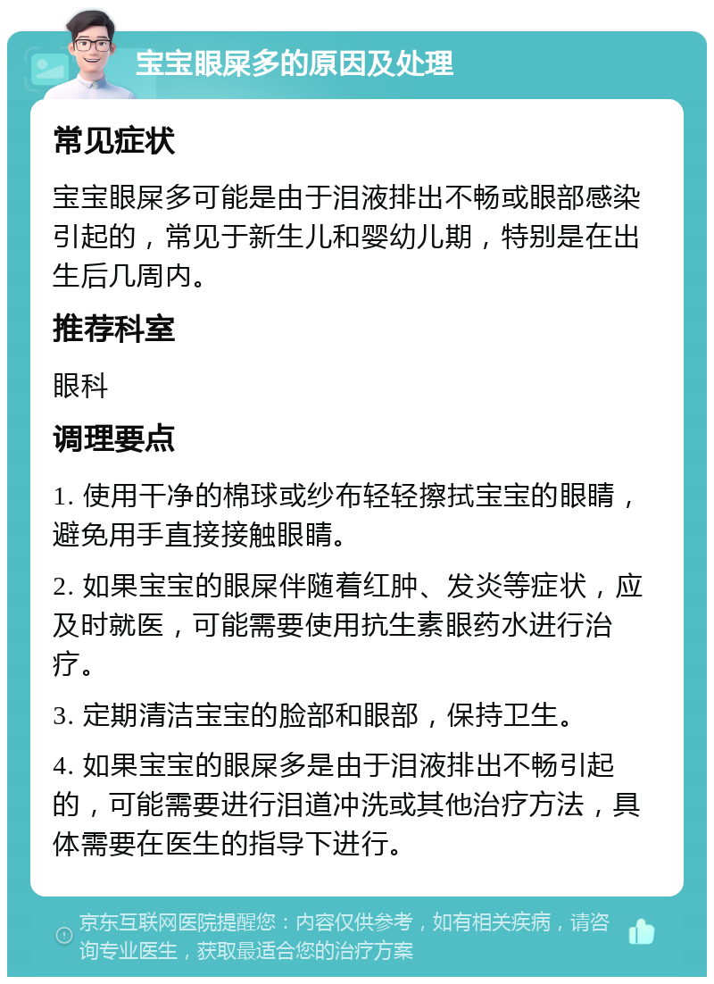 宝宝眼屎多的原因及处理 常见症状 宝宝眼屎多可能是由于泪液排出不畅或眼部感染引起的，常见于新生儿和婴幼儿期，特别是在出生后几周内。 推荐科室 眼科 调理要点 1. 使用干净的棉球或纱布轻轻擦拭宝宝的眼睛，避免用手直接接触眼睛。 2. 如果宝宝的眼屎伴随着红肿、发炎等症状，应及时就医，可能需要使用抗生素眼药水进行治疗。 3. 定期清洁宝宝的脸部和眼部，保持卫生。 4. 如果宝宝的眼屎多是由于泪液排出不畅引起的，可能需要进行泪道冲洗或其他治疗方法，具体需要在医生的指导下进行。