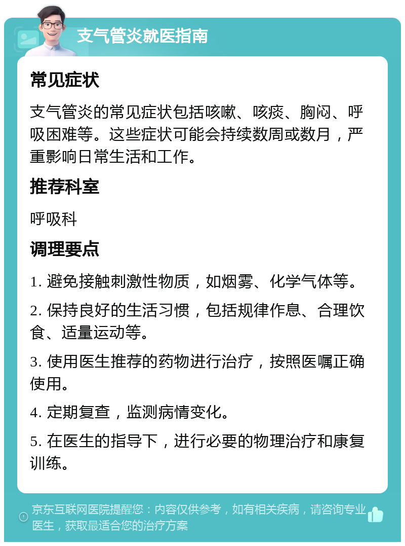 支气管炎就医指南 常见症状 支气管炎的常见症状包括咳嗽、咳痰、胸闷、呼吸困难等。这些症状可能会持续数周或数月，严重影响日常生活和工作。 推荐科室 呼吸科 调理要点 1. 避免接触刺激性物质，如烟雾、化学气体等。 2. 保持良好的生活习惯，包括规律作息、合理饮食、适量运动等。 3. 使用医生推荐的药物进行治疗，按照医嘱正确使用。 4. 定期复查，监测病情变化。 5. 在医生的指导下，进行必要的物理治疗和康复训练。