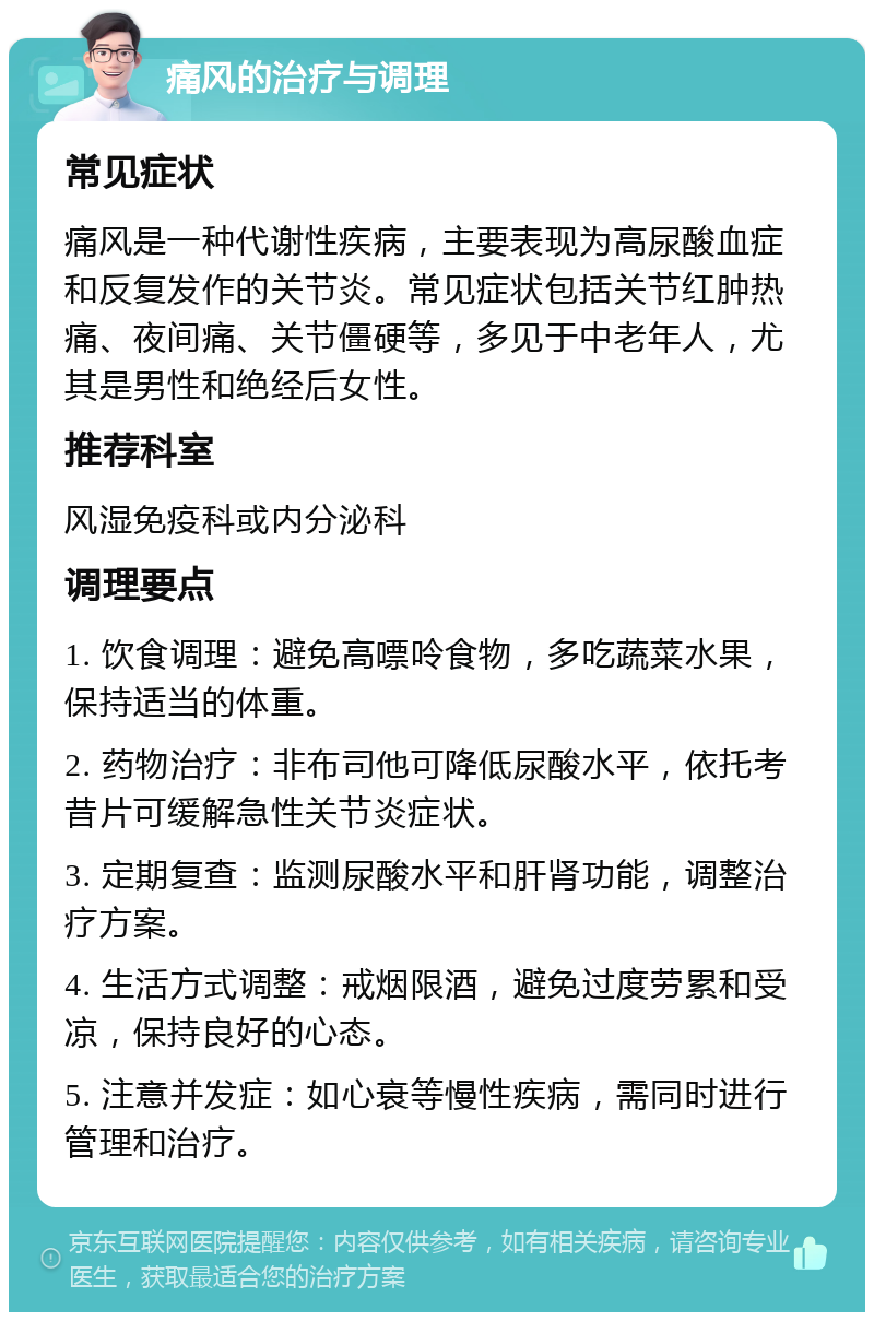 痛风的治疗与调理 常见症状 痛风是一种代谢性疾病，主要表现为高尿酸血症和反复发作的关节炎。常见症状包括关节红肿热痛、夜间痛、关节僵硬等，多见于中老年人，尤其是男性和绝经后女性。 推荐科室 风湿免疫科或内分泌科 调理要点 1. 饮食调理：避免高嘌呤食物，多吃蔬菜水果，保持适当的体重。 2. 药物治疗：非布司他可降低尿酸水平，依托考昔片可缓解急性关节炎症状。 3. 定期复查：监测尿酸水平和肝肾功能，调整治疗方案。 4. 生活方式调整：戒烟限酒，避免过度劳累和受凉，保持良好的心态。 5. 注意并发症：如心衰等慢性疾病，需同时进行管理和治疗。