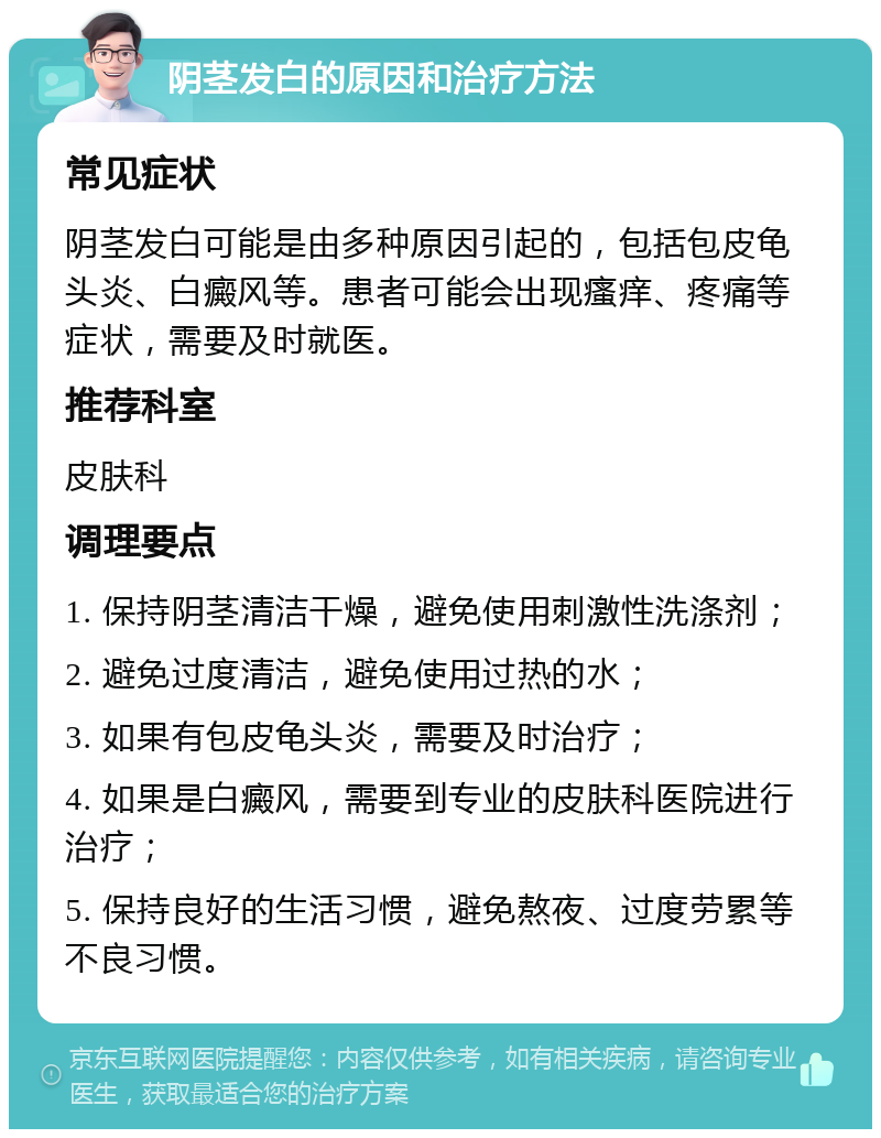 阴茎发白的原因和治疗方法 常见症状 阴茎发白可能是由多种原因引起的，包括包皮龟头炎、白癜风等。患者可能会出现瘙痒、疼痛等症状，需要及时就医。 推荐科室 皮肤科 调理要点 1. 保持阴茎清洁干燥，避免使用刺激性洗涤剂； 2. 避免过度清洁，避免使用过热的水； 3. 如果有包皮龟头炎，需要及时治疗； 4. 如果是白癜风，需要到专业的皮肤科医院进行治疗； 5. 保持良好的生活习惯，避免熬夜、过度劳累等不良习惯。