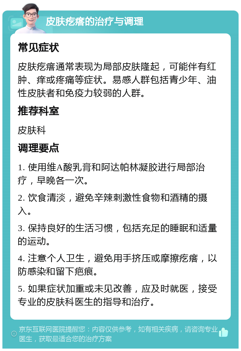 皮肤疙瘩的治疗与调理 常见症状 皮肤疙瘩通常表现为局部皮肤隆起，可能伴有红肿、痒或疼痛等症状。易感人群包括青少年、油性皮肤者和免疫力较弱的人群。 推荐科室 皮肤科 调理要点 1. 使用维A酸乳膏和阿达帕林凝胶进行局部治疗，早晚各一次。 2. 饮食清淡，避免辛辣刺激性食物和酒精的摄入。 3. 保持良好的生活习惯，包括充足的睡眠和适量的运动。 4. 注意个人卫生，避免用手挤压或摩擦疙瘩，以防感染和留下疤痕。 5. 如果症状加重或未见改善，应及时就医，接受专业的皮肤科医生的指导和治疗。