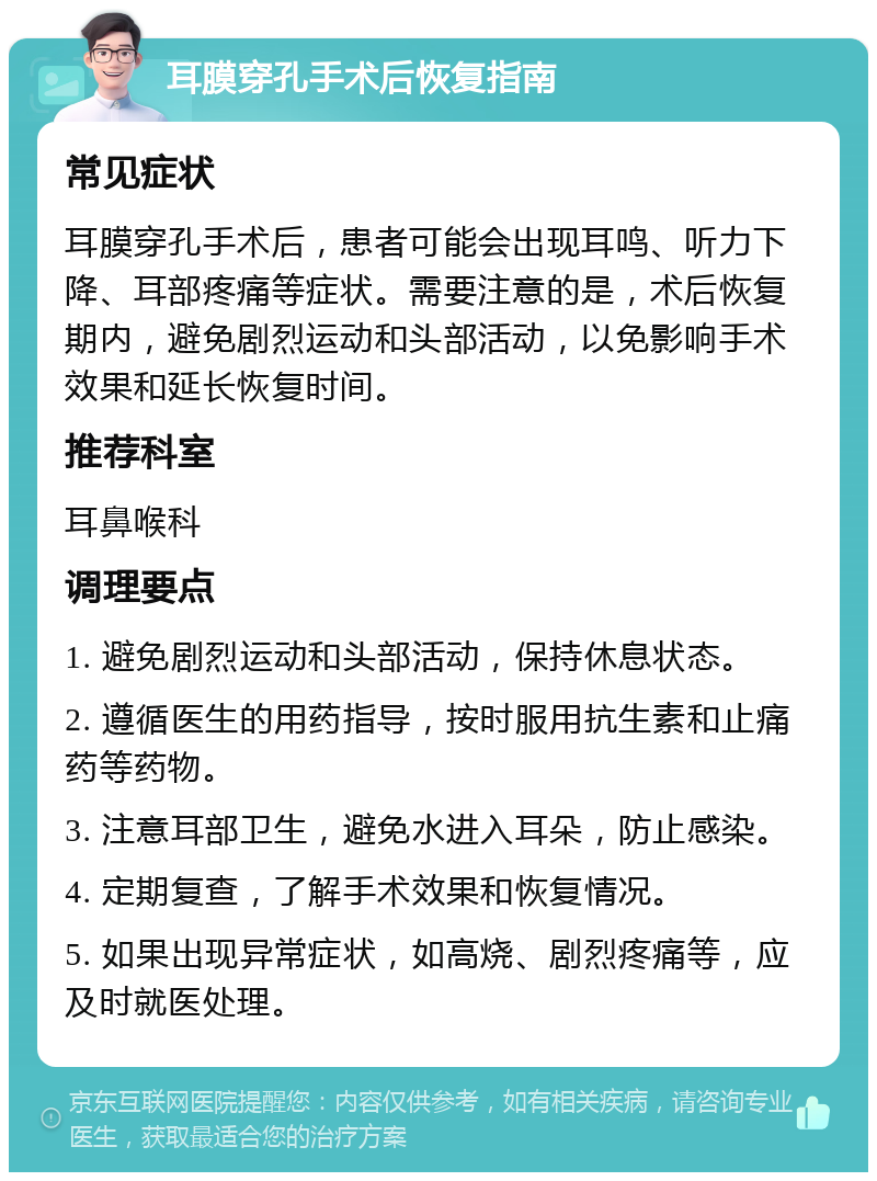 耳膜穿孔手术后恢复指南 常见症状 耳膜穿孔手术后，患者可能会出现耳鸣、听力下降、耳部疼痛等症状。需要注意的是，术后恢复期内，避免剧烈运动和头部活动，以免影响手术效果和延长恢复时间。 推荐科室 耳鼻喉科 调理要点 1. 避免剧烈运动和头部活动，保持休息状态。 2. 遵循医生的用药指导，按时服用抗生素和止痛药等药物。 3. 注意耳部卫生，避免水进入耳朵，防止感染。 4. 定期复查，了解手术效果和恢复情况。 5. 如果出现异常症状，如高烧、剧烈疼痛等，应及时就医处理。