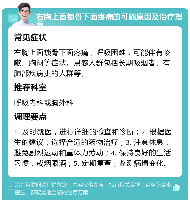 右胸上面锁骨下面疼痛的可能原因及治疗指南 常见症状 右胸上面锁骨下面疼痛，呼吸困难，可能伴有咳嗽、胸闷等症状。易感人群包括长期吸烟者、有肺部疾病史的人群等。 推荐科室 呼吸内科或胸外科 调理要点 1. 及时就医，进行详细的检查和诊断；2. 根据医生的建议，选择合适的药物治疗；3. 注意休息，避免剧烈运动和重体力劳动；4. 保持良好的生活习惯，戒烟限酒；5. 定期复查，监测病情变化。