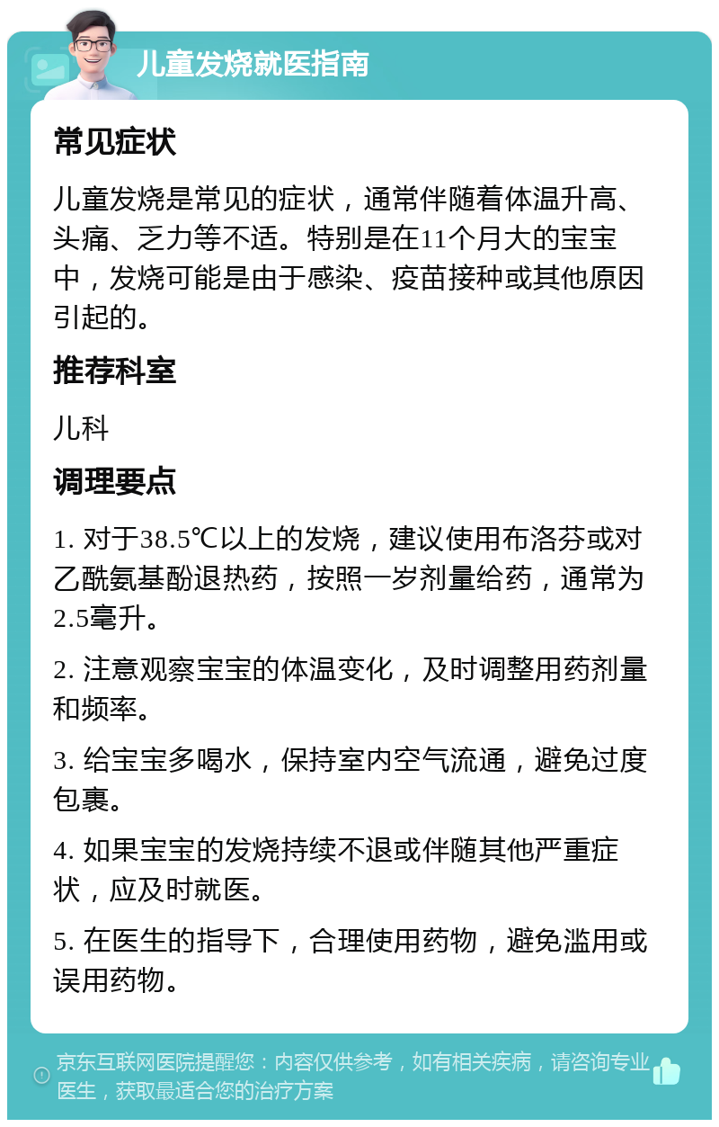 儿童发烧就医指南 常见症状 儿童发烧是常见的症状，通常伴随着体温升高、头痛、乏力等不适。特别是在11个月大的宝宝中，发烧可能是由于感染、疫苗接种或其他原因引起的。 推荐科室 儿科 调理要点 1. 对于38.5℃以上的发烧，建议使用布洛芬或对乙酰氨基酚退热药，按照一岁剂量给药，通常为2.5毫升。 2. 注意观察宝宝的体温变化，及时调整用药剂量和频率。 3. 给宝宝多喝水，保持室内空气流通，避免过度包裹。 4. 如果宝宝的发烧持续不退或伴随其他严重症状，应及时就医。 5. 在医生的指导下，合理使用药物，避免滥用或误用药物。