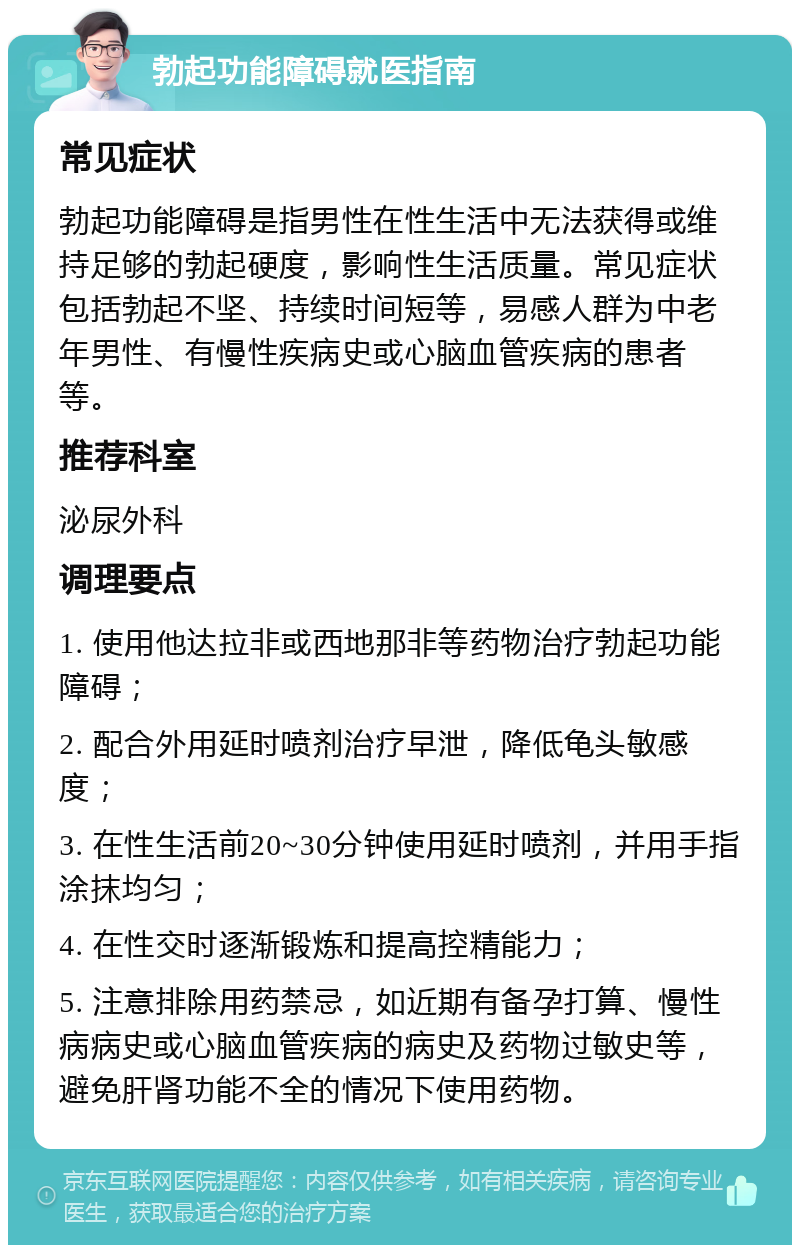 勃起功能障碍就医指南 常见症状 勃起功能障碍是指男性在性生活中无法获得或维持足够的勃起硬度，影响性生活质量。常见症状包括勃起不坚、持续时间短等，易感人群为中老年男性、有慢性疾病史或心脑血管疾病的患者等。 推荐科室 泌尿外科 调理要点 1. 使用他达拉非或西地那非等药物治疗勃起功能障碍； 2. 配合外用延时喷剂治疗早泄，降低龟头敏感度； 3. 在性生活前20~30分钟使用延时喷剂，并用手指涂抹均匀； 4. 在性交时逐渐锻炼和提高控精能力； 5. 注意排除用药禁忌，如近期有备孕打算、慢性病病史或心脑血管疾病的病史及药物过敏史等，避免肝肾功能不全的情况下使用药物。