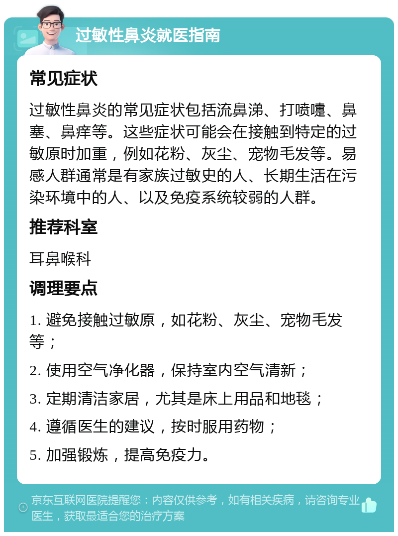 过敏性鼻炎就医指南 常见症状 过敏性鼻炎的常见症状包括流鼻涕、打喷嚏、鼻塞、鼻痒等。这些症状可能会在接触到特定的过敏原时加重，例如花粉、灰尘、宠物毛发等。易感人群通常是有家族过敏史的人、长期生活在污染环境中的人、以及免疫系统较弱的人群。 推荐科室 耳鼻喉科 调理要点 1. 避免接触过敏原，如花粉、灰尘、宠物毛发等； 2. 使用空气净化器，保持室内空气清新； 3. 定期清洁家居，尤其是床上用品和地毯； 4. 遵循医生的建议，按时服用药物； 5. 加强锻炼，提高免疫力。